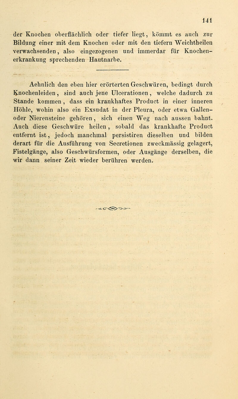 der Knochen oberflächlich oder tiefer liegt, kömmt es auch zur Bildung einer mit dem Knochen oder mit den tiefern Weichtheilen verwachsenden, also eingezogenen und immerdar für Knochen- erkrankung sprechenden Hautnarbe. Aehnlich den eben hier erörterten Geschwüren, bedingt durch ^nochenleiden, sind auch jene Ulcerationen, welche dadurch zu Stande kommen, dass ein krankhaftes Product in einer inneren Höhle, wohin also ein Exsudat in der Pleura, oder etwa Gallen- oder Nierensteine gehören, sich einen Weg nach aussen bahnt. Auch diese Geschwüre heilen, sobald das krankhafte Product entfernt ist, jedoch manchmal persistiren dieselben und bilden derart für die Ausführung von Secretionen zweckmässig gelagert, Fistelgänge, also Geschwürsformen, oder Ausgänge derselben, die wir dann seiner Zeit wieder berühren werden.