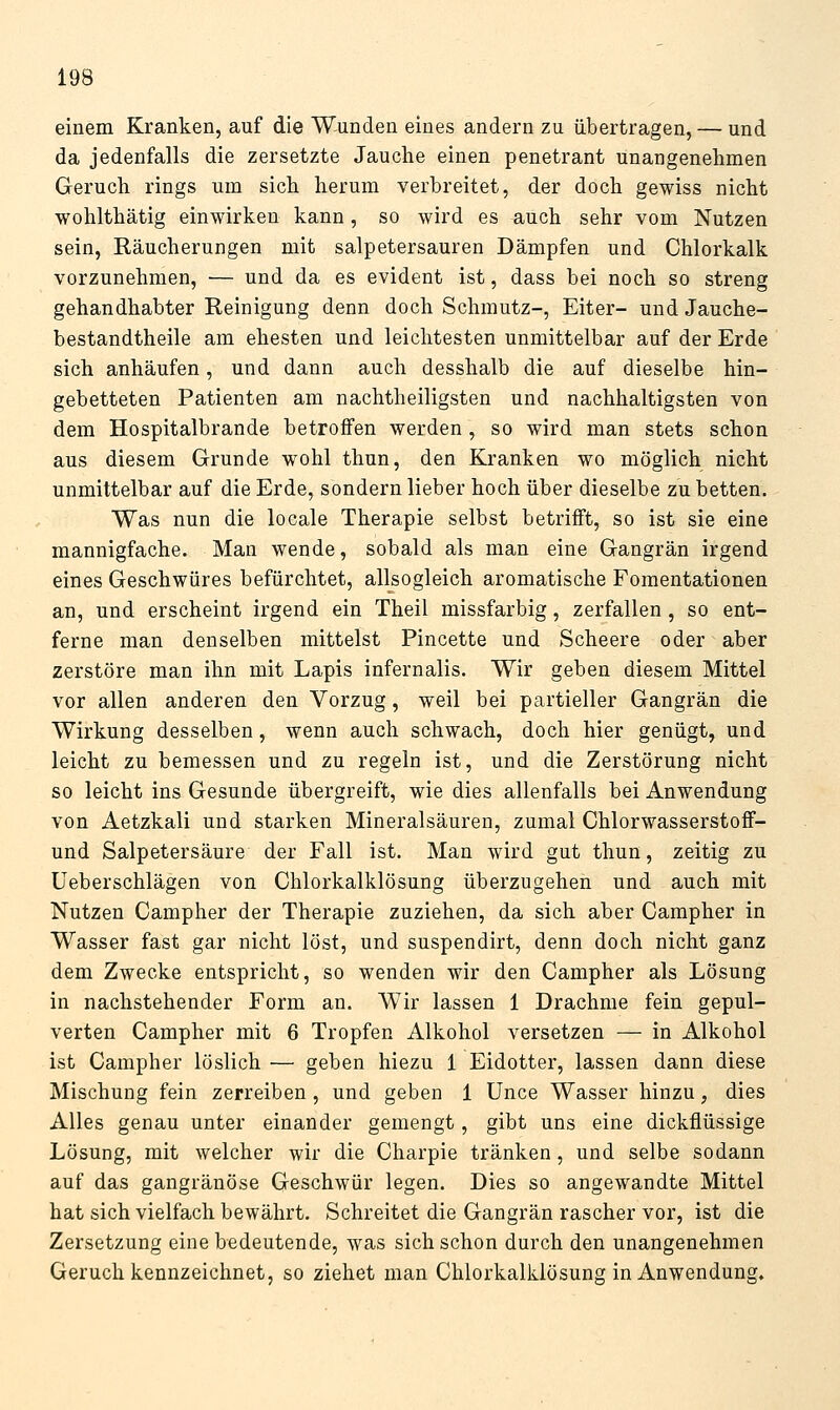 einem Kranken, auf die Wunden eines andern zu übertragen, — und da jedenfalls die zersetzte Jauche einen penetrant unangenehmen Geruch rings um sich herum verbreitet, der doch gewiss nicht wohlthätig einwirken kann, so wird es auch sehr vom Nutzen sein, Räucherungen mit salpetersauren Dämpfen und Chlorkalk vorzunehmen, — und da es evident ist, dass bei noch so streng gehandhabter Reinigung denn doch Schmutz-, Eiter- und Jauche- bestandtheile am ehesten und leichtesten unmittelbar auf der Erde sich anhäufen, und dann auch desshalb die auf dieselbe hin- gebetteten Patienten am nachtheiligsten und nachhaltigsten von dem Hospitalbrande betroffen werden , so wird man stets schon aus diesem Grunde wohl thun, den Kranken wo möglich nicht unmittelbar auf die Erde, sondern lieber hoch über dieselbe zu betten. Was nun die locale Therapie selbst betrifft, so ist sie eine mannigfache. Man wende, sobald als man eine Gangrän irgend eines Geschwüres befürchtet, allsogleich aromatische Fomentationen an, und erscheint irgend ein Theil missfarbig, zerfallen , so ent- ferne man denselben mittelst Pincette und Scheere oder aber zerstöre man ihn mit Lapis infernalis. Wir geben diesem Mittel vor allen anderen den Vorzug, weil bei partieller Gangrän die Wirkung desselben, wenn auch schwach, doch hier genügt, und leicht zu bemessen und zu regeln ist, und die Zerstörung nicht so leicht ins Gesunde übergreift, wie dies allenfalls bei Anwendung von Aetzkali und starken Mineralsäuren, zumal Chlorwasserstoff- und Salpetersäure der Fall ist. Man wird gut thun, zeitig zu Ueberschlägen von Chlorkalklösung überzugehen und auch mit Nutzen Campher der Therapie zuziehen, da sich aber Campher in Wasser fast gar nicht löst, und suspendirt, denn doch nicht ganz dem Zwecke entspricht, so wenden wir den Campher als Lösung in nachstehender Form an. Wir lassen 1 Drachme fein gepul- verten Campher mit 6 Tropfen Alkohol versetzen — in Alkohol ist Campher löslich — geben hiezu 1 Eidotter, lassen dann diese Mischung fein zerreiben, und geben 1 Unce Wasser hinzu, dies Alles genau unter einander gemengt, gibt uns eine dickflüssige Lösung, mit welcher wir die Charpie tränken, und selbe sodann auf das gangränöse Geschwür legen. Dies so angewandte Mittel hat sich vielfach bewährt. Schreitet die Gangrän rascher vor, ist die Zersetzung eine bedeutende, was sich schon durch den unangenehmen Geruch kennzeichnet, so ziehet man Chlorkalklösung in Anwendung»