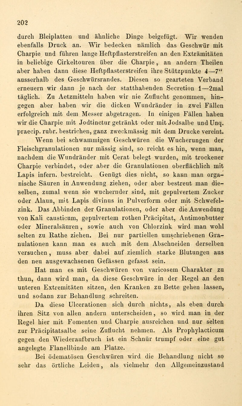 durch Bleiplatten und älmliche Dinge beigefügt. Wir wenden ebenfalls Druck an. Wir bedecken nämlich das Geschwür mit Charpie und führen lange Heftpflasterstreifen an den Exträmitäten in beliebige Cirkeltouren über die Charpie, an andern Theilen aber haben dann diese Heftpflasterstreifen ihre Stützpunkte 4—7 ausserhalb des Geschwürsrandes. Diesen so gearteten Verband erneuern wir dann je nach der statthabenden Secretion 1—2mal täglich. Zu Aetzmitteln haben wir nie Zuflucht genommen, hin- gegen aber haben wir die dicken Wundränder in zwei Fällen erfolgreich mit dem Messer abgetragen. In einigen Fällen haben wir die Charpie mit Jodtinctur getränkt oder mit Jodsalbe undUnq. praecip. rubr. bestrichen, ganz zweckmässig mit dem Drucke vereint. Wenn bei schwammigen Geschwüren die Wucherungen der Fleischgranulationen nur massig sind, so reicht es hin, wenn man, nachdem die Wundränder mit Gerat belegt wurden, mit trockener Charpie verbindet, oder aber die Granulationen oberflächlich mit Lapis infern, bestreicht. Genügt dies nicht, so kann man orga- nische Säuren in Anwendung ziehen, oder aber bestreut man die- selben, zumal wenn sie wuchernder sind, mit gepulvertem Zucker oder Alaun, mit Lapis divinus in Pulverform oder mit Schwefel- zink. Das Abbinden der Granulationen, oder aber die Anwendung von Kali causticum, gepulvertem rothen Präcipitat, Antimonbutter oder Mineralsäuren, sowie auch von Chlorzink wird man wohl selten zu Rathe ziehen. Bei nur partiellen umschriebenen Gra- nulationen kann man es auch mit dem Abschneiden derselben versuchen, muss aber dabei auf ziemlich starke Blutungen aus den neu ausgewachsenen Gefässen gefasst sein. Hat man es mit Geschwüren von varicosem Charakter zu thun, dann wird man, da diese Geschwüre in der Regel an den unteren Extremitäten sitzen, den Kranken zu Bette gehen lassen, und sodann zur Behandlung schreiten. Da diese Ulcerationen sich durch nichts, als eben durch ihren Sitz von allen andern unterscheiden, so wird man in der Regel hier mit Fomenten und Charpie ausreichen und nur selten zur Präcipitatsalbe seine Zuflucht nehmen. Als Prophylacticum gegen den Wiederaufbruch ist ein Schnür trumpf oder eine gut angelegte Flanellbinde am Platze. Bei ödematösen Geschwüren wird die Behandlung nicht so sehr das örtliche Leiden, als vielmehr den Allgeaieinzustand