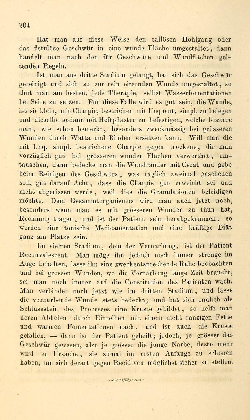 Hat man auf diese Weise den callösen Hohlgang oder das fistulöse Geschwür in eine wunde Fläche umgestaltet, dann handelt man nach den für Geschwüre und Wundflächen gel- tenden Regeln. Ist man ans dritte Stadium gelangt, hat sich das Geschwür gereinigt und sich so zur rein eiternden Wunde umgestaltet, so thut man am besten, jede Therapie, selbst Wasserfomentationen bei Seite zu setzen. Für diese Fälle wird es gut sein, die Wunde, ist sie klein, mit Charpie, bestrichen mit Unquent. simpl. zu belegen und dieselbe sodann mit Heftpflaster zu befestigen, welche letztere man, wie schon bemerkt, besonders zweckmässig bei grösseren Wunden durch Watta und Binden ersetzen kann. Will man die mit Unq. simpl. bestrichene Charpie gegen trockene, die man vorzüglich gut bei grösseren wunden Flächen verwerthet, um- tauschen, dann bedecke man die Wundränder mit Gerat und gebe beim Reinigen des Geschwürs , was täglich zweimal geschehen soll, gut darauf Acht, dass die Charpie gut erweicht sei und nicht abgerissen werde, weil dies die Granulationen beleidigen möchte. Dem Gesammtorganismus wird man auch jetzt noch, besonders wenn man es mit grösseren Wunden zu thun hat, Rechnung tragen , und ist der Patient sehr herabgekommen , so werden eine tonische Medicamentation und eine kräftige Diät ganz am Platze sein. Im vierten Stadium, dem der Vernarbung, ist der Patient Reconvalescent. Man möge ihn jedoch noch immer strenge im Auge behalten, lasse ihn eine zweckentsprechende Ruhe beobachten und bei grossen Wunden, wo die Vernarbung lange Zeit braucht, sei man noch immer auf die Constitution des Patienten wach. Man verbindet noch jetzt wie im dritten Stadium, und lasse die vernarbende Wunde stets bedeckt; und hat sich endlich als Schlussstein des Processes eine Kruste gebildet, so helfe man deren Abheben durch Einreiben mit einem nicht ranzigen Fette und warmen Fomentationen nach, und ist auch die Kruste gefallen, — dann ist der Patient geheilt; jedoch, je grösser das Geschwür gewesen, also je grösser die junge Narbe, desto mehr wird er Ursache, sie zumal im ersten Anfange zu schonen haben, um sich derart gegen Recidiven möglichst sicher zu stellen.