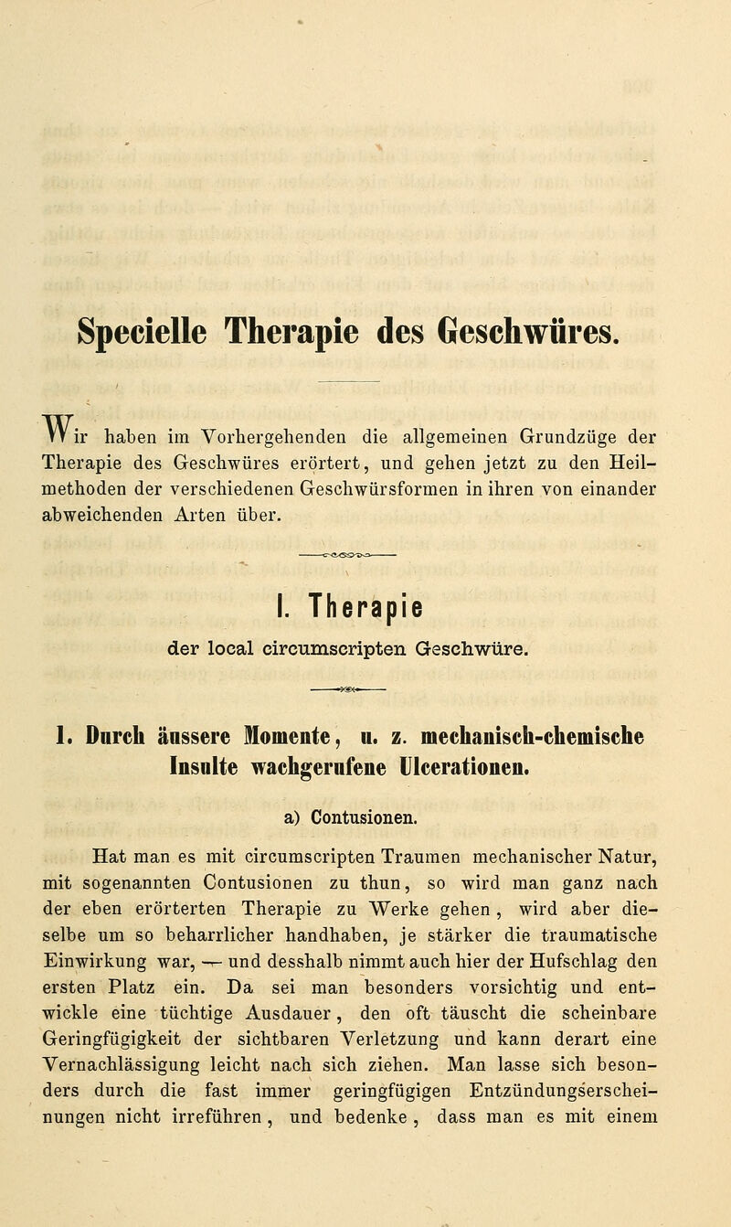 Specielle Therapie des Geschwüres. VV ir haben im Vorhergehenden die allgemeinen Grundzüge der Therapie des Geschwüres erörtert, und gehen jetzt zu den Heil- methoden der verschiedenen Geschwürsformen in ihren von einander abweichenden Arten über. I. Therapie der local circumscripten Geschwüre. 1. Durch äussere Momente, n. z. mechanisch-chemische Insulte wachgerufene Ulcerationen. a) Contusionen. Hat man es mit circumscripten Traumen mechanischer Natur, mit sogenannten Contusionen zu thun, so wird man ganz nach der eben erörterten Therapie zu Werke gehen , wird aber die- selbe um so beharrlicher handhaben, je stärker die traumatische Einwirkung war, -^ und desshalb nimmt auch hier der Hufschlag den ersten Platz ein. Da sei man besonders vorsichtig und ent- wickle eine tüchtige Ausdauer, den oft täuscht die scheinbare Geringfügigkeit der sichtbaren Verletzung und kann derart eine Vernachlässigung leicht nach sich ziehen. Man lasse sich beson- ders durch die fast immer geringfügigen Entzündungserschei- nungen nicht irreführen, und bedenke , dass man es mit einem