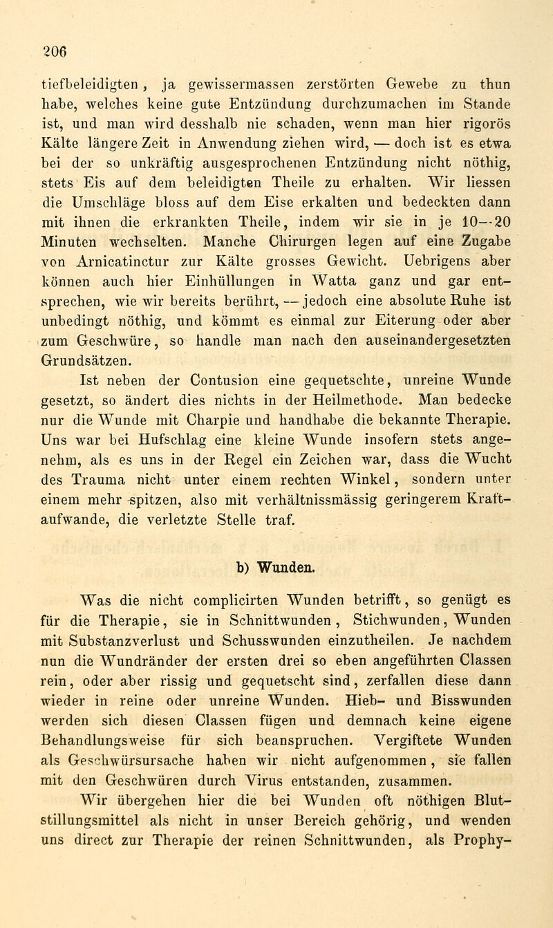 tiefbeleidigten, ja gewissermassen zerstörten Gewebe zu thun habe, welches keine gute Entzündung durchzumachen im Stande ist, und man wird desshalb nie schaden, wenn man hier rigoros Kälte längere Zeit in Anwendung ziehen wird, — doch ist es etwa bei der so unkräftig ausgesprochenen Entzündung nicht nöthig, stets Eis auf dem beleidigten Theile zu erhalten. Wir Hessen die Umschläge bloss auf dem Eise erkalten und bedeckten dann mit ihnen die erkrankten Theile, indem wir sie in je 10--20 Minuten wechselten. Manche Chirurgen legen auf eine Zugabe von Arnicatinctur zur Kälte grosses Gewicht. Uebrigens aber können auch hier Einhüllungen in Watta ganz und gar ent- sprechen, wie wir bereits berührt,—jedoch eine absolute Ruhe ist unbedingt nöthig, und kömmt es einmal zur Eiterung oder aber zum Geschwüre, so handle man nach den auseinandergesetzten Grundsätzen. Ist neben der Contusion eine gequetschte, unreine Wunde gesetzt, so ändert dies nichts in der Heilmethode. Man bedecke nur die Wunde mit Charpie und handhabe die bekannte Therapie. Uns war bei Hufschlag eine kleine Wunde insofern stets ange- nehm, als es uns in der Regel ein Zeichen war, dass die Wucht des Trauma nicht unter einem rechten Winkel, sondern unter einem mehr -spitzen, also mit verhältnissmässig geringerem Kraft- aufwande, die verletzte Stelle traf. b) Wunden. Was die nicht complicirten Wunden betrifft, so genügt es für die Therapie, sie in Schnittwunden , Stichwunden, Wunden mit Substanzverlust und Schusswunden einzutheilen. Je nachdem nun die Wundränder der ersten drei so eben angeführten Classen rein, oder aber rissig und gequetscht sind, zerfallen diese dann wieder in reine oder unreine Wunden. Hieb- und Bisswunden werden sich diesen Classen fügen und demnach keine eigene Behandlungsweise für sich beanspruchen. Vergiftete Wunden als Geschwürsursache haben wir nicht aufgenommen, sie fallen mit den Geschwüren durch Virus entstanden, zusammen. Wir übergehen hier die bei Wunden oft nöthigen Blut- stillungsmittel als nicht in unser Bereich gehörig, und wenden uns direct zur Therapie der reinen Schnittwunden, als Prophy-