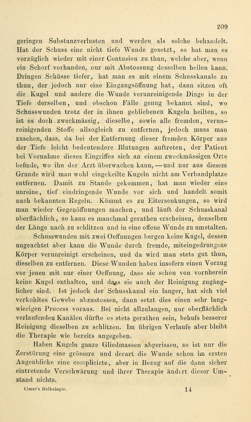 geringen Substanzverlusten und werden als solche behandelt. Hat der Schuss eine nicht tiefe Wunde gesetzt, so hat man es vorzüglich wieder mit einer Contusion zu thun, welche aber, wenn ein Schorf vorhanden, nur mit Abstossung desselben heilen kann. Dringen Schüsse tiefer, hat man es mit einem Schusskanale zu thun, der jedoch nur eine Eingangsöifnung hat, dann sitzen oft die Kugel und andere die Wunde verunreinigende Dinge in der Tiefe derselben, und obschon Fälle genug bekannt sind, wo Schusswunden trotz der in ihnen gebliebenen Kugeln heilten, so ist es doch, zweckmässig, dieselbe, sowie alle fremden, verun- reinigenden Stofie allsogleich zu entfernen, jedoch muss man zusehen, dass, da bei der Entfernung dieser fremden Körper aus der Tiefe leicht bedeutendere Blutungen auftreten, der Patient bei Vornahme dieses Eingriffes sich an einem zweckmässigen Orte befinde, wo ihn der Arzt überwachen kann,—und nur aus diesem Grunde wird man wohl eingekeilte Kugeln nicht am Verbandplatze entfernen. Damit zu Stande gekommen, hat man wieder eine unreine, tief eindringende Wunde vor sich und handelt somit nach bekannten Regeln. .Kömmt es zu Eitersenkungen, so wird man wieder Gegenöffnungen machen, und läuft der Schusskanal oberflächlich, so kann es manchmal gerathen erscheinen, denselben der Länge nach zu schlitzen und in eine offene Wunde zu umstalten. Schusswunden mit zwei Oeffnungen bergen keine Kugel, dessen ungeachtet aber kann die Wunde durch fremde, miteingedrungene Körper verunreinigt erscheinen, und da wird man stets gut thun, dieselben zu entfernen. Diese Wunden haben insofern einen Vorzug vor jenen mit nur einer Oeffnung, dass sie schon von vornherein keine Kugel enthalten, und da^gs sie auch der Reinigung zugäng- licher sind. Ist jedoch der Schusskanal ein langer, hat sich viel verkohltes Gewebe abzustossen, dann setzt dies einen sehr lang- wierigen Process voraus. Bei nicht allzulangen, nur oberflächlich verlaufenden Kanälen dürfte es stets gerathen sein, behufs besserer Reinigung dieselben zu schlitzen. Im übrigen Verlaufe aber bleibt die Therapie wie bereits angegeben. Haben Kugeln ganze Gliedmassen abgerissen, so ist nur die Zerstörung eine grössere und derart die Wunde schon im ersten Augenblicke eine complicirte, aber in Bezug- auf die dann sicher eintretende Verschwärung und ihrer Therapie ändert dieser Um- stand nichts. Dlmer's Helkologie, 14