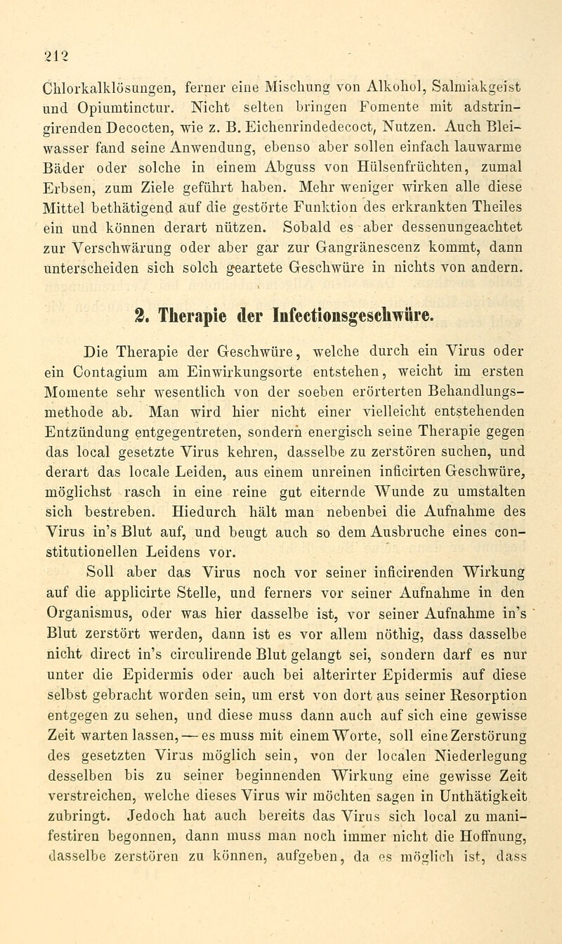 Clilorkalklüsungen, ferner eine Misclmng von Alkohol, Salmiakgeist und Opiumtinctur. Nicht selten bringen Fomente mit adstrin- girenden Decocten, wie z. B. Eichenrindedecoct, Nutzen. Auch Blei- wasser fand seine Anwendung, ebenso aber sollen einfach lauwarme Bäder oder solche in einem Abguss von Hülsenfrüchten, zumal Erbsen^ zum Ziele geführt haben. Mehr weniger wirken alle diese Mittel bethätigend auf die gestörte Funktion des erkrankten Theiles ein und können derart nützen. Sobald es aber dessenungeachtet zur Verschwärung oder aber gar zur Gangränescenz kommt, dann unterscheiden sich solch geartete Geschwüre in nichts von andern. 2» Therapie der Infectionsgeschwüre. Die Therapie der Geschwüre, welche durch ein Virus oder ein Contagium am Einwirkungsorte entstehen, weicht im ersten Momente sehr wesentlich von der soeben erörterten Behandlungs- methode ab. Man wird hier nicht einer vielleicht entstehenden Entzündung entgegentreten, sonderii energisch seine Therapie gegen das local gesetzte Virus kehren, dasselbe zu zerstören suchen, und derart das locale Leiden, aus einem unreinen inficirten Geschwüre, möglichst rasch in eine reine gut eiternde Wunde zu umstalten sich bestreben. Hiedurch hält man nebenbei die Aufnahme des Virus in's Blut auf, und beugt auch so dem Ausbruche eines con- stitutionellen Leidens vor. Soll aber das Virus noch vor seiner inficirenden Wirkung auf die applicirte Stelle, und ferners vor seiner Aufnahme in den Organismus, oder was hier dasselbe ist, vor seiner Aufnahme in's Blut zerstört werden, dann ist es vor allem nöthig, dass dasselbe nicht direct in's circulirende Blut gelangt sei, sondern darf es nur unter die Epidermis oder auch bei alterirter Epidermis auf diese selbst gebracht worden sein, um erst von dort aus seiner Resorption entgegen zu sehen, und diese muss dann auch auf sich eine gewisse Zeit warten lassen, — es muss mit einem Worte, soll eine Zerstörung des gesetzten Virus möglich sein, von der localen Niederlegung desselben bis zu seiner beginnenden Wirkung eine gewisse Zeit verstreichen, welche dieses Virus wir möchten sagen in ünthätigkeit zubringt. Jedoch hat auch bereits das Virus sich local zu mani- festiren begonnen, dann muss man noch immer nicht die Hoffnung, dasselbe zerstören zu können, aufgeben, da es möglich ist, dass