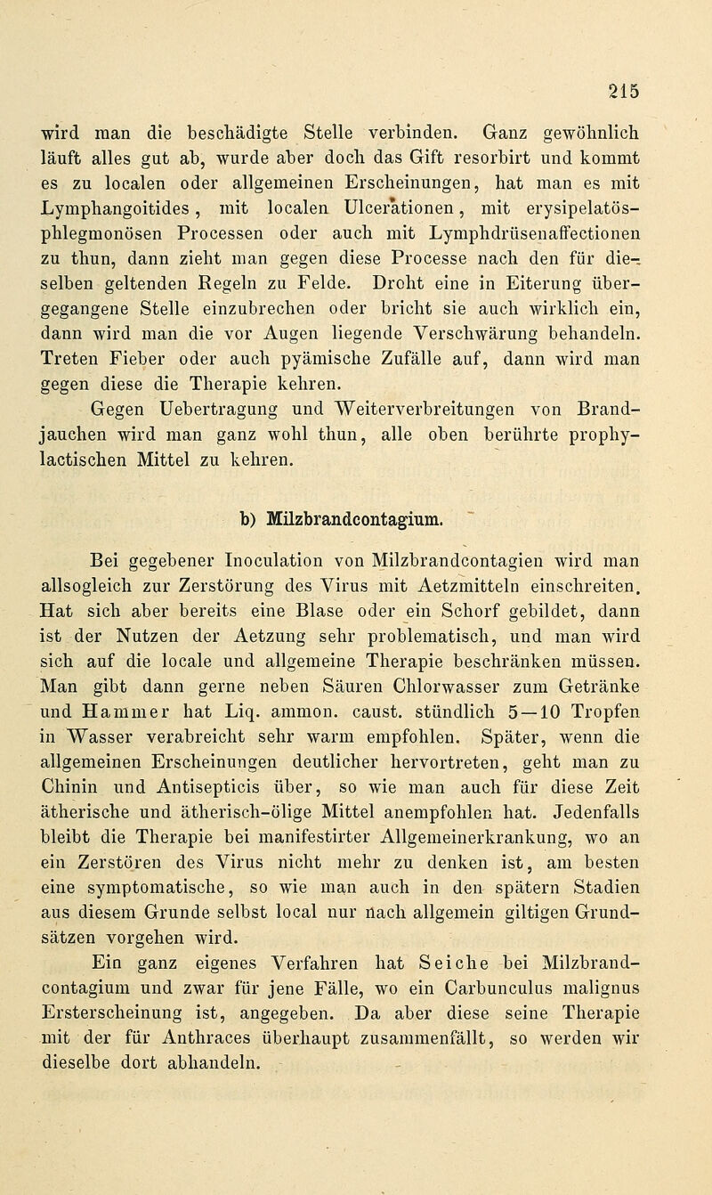 wird man die beschädigte Stelle verbinden. Ganz gewöhnlich läuft alles gut ab, wurde aber doch das Gift resorbirt und kommt es zu localen oder allgemeinen Erscheinungen, hat man es mit Lymphangoitides, mit localen Ulcerationen, mit erysipelatös- phlegmonösen Processen oder auch mit LymphdrüsenafFectionen zu thun, dann zieht man gegen diese Processe nach den für die- selben geltenden Regeln zu Felde. Droht eine in Eiterung über- gegangene Stelle einzubrechen oder bricht sie auch wirklich ein, dann wird man die vor Augen liegende Verschwärung behandeln. Treten Fieber oder auch pyämische Zufälle auf, dann wird man gegen diese die Therapie kehren. Gegen Uebertragung und Weiterverbreitungen von Brand- jauchen wird man ganz wohl thun, alle oben berührte prophy- lactischen Mittel zu kehren. b) Milzbrandcontagium. Bei gegebener Inoculation von Milzbrandcontagien wird man allsogleich zur Zerstörung des Virus mit Aetzmitteln einschreiten. Hat sich aber bereits eine Blase oder ein Schorf gebildet, dann ist der Nutzen der Aetzung sehr problematisch, und man wird sich auf die locale und allgemeine Therapie beschränken müssen. Man gibt dann gerne neben Säuren Chlorwasser zum Getränke und Hammer hat Liq. ammon. caust. stündlich 5 — 10 Tropfen in Wasser verabreicht sehr warm empfohlen. Später, wenn die allgemeinen Erscheinungen deutlicher hervortreten, geht man zu Chinin und Antisepticis über, so wie man auch für diese Zeit ätherische und ätherisch-ölige Mittel anempfohlen hat. Jedenfalls bleibt die Therapie bei manifestirter Allgemeinerkrankung, wo an ein Zerstören des Virus nicht mehr zu denken ist, am besten eine symptomatische, so wie man auch in den spätem Stadien aus diesem Grunde selbst local nur nach allgemein giltigen Grund- sätzen vorgehen wird. Ein ganz eigenes Verfahren hat Seiche bei Milzbrand- contagium und zwar für jene Fälle, wo ein Carbunculus malignus Ersterscheinung ist, angegeben. Da aber diese seine Therapie mit der für Anthraces überhaupt zusammenfällt, so werden wir dieselbe dort abhandeln.