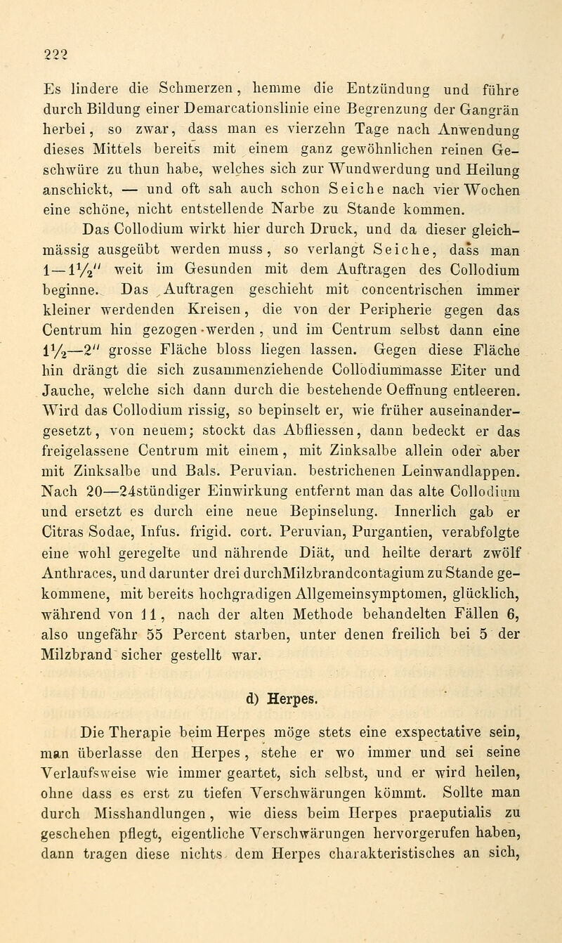 Es lindere die Schmerzen, liemme die Entzündung und führe durch Bildung einer Demarcationslinie eine Begrenzung der Gangrän herbei, so zwar, dass man es vierzehn Tage nach Anwendung dieses Mittels bereits mit einem ganz gewöhnlichen reinen Ge- schwüre zu thun habe, welches sich zur Wundwerdung und Heilung anschickt, — und oft sah auch schon Seiche nach vier Wochen eine schöne, nicht entstellende Narbe zu Stande kommen. Das Collodium wirkt hier durch Druck, und da dieser gleich- massig ausgeübt werden muss, so verlangt Seiche, dass man 1—lyij weit im Gesunden mit dem Auftragen des Collodium beginne.- Das Auftragen geschieht mit concentrischen immer kleiner werdenden Kreisen, die von der Peripherie gegen das Centrum hin gezogen-werden , und im Centrum selbst dann eine 11/2—2 grosse Fläche bloss liegen lassen. Gegen diese Fläche hin drängt die sich zusammenziehende Collodiurümasse Eiter und Jauche, welche sich dann durch die bestehende Oeflfnung entleeren. Wird das Collodium rissig, so bepinselt er, wie früher auseinander- gesetzt, von neuem; stockt das Abfliessen, dann bedeckt er das freigelassene Centrum mit einem, mit Zinksalbe allein oder aber mit Zinksalbe und Bals. Peruvian. bestrichenen Leinwandlappen. Nach 20—24stündiger Einwirkung entfernt man das alte Collodium und ersetzt es durch eine neue Bepinselung. Innerlich gab er Citras Sodae, Infus, frigid, cort. Peruvian, Purgantien, verabfolgte eine wohl geregelte und nährende Diät, und heilte derart zwölf Anthraces, und darunter drei durchMilzbrandcontagium zu Stande ge- kommene, mit bereits hochgradigen Allgemeinsymptomen, glücklich, während von 11, nach der alten Methode behandelten Fällen 6, also ungefähr 55 Percent starben, unter denen freilich bei 5 der Milzbrand sicher gestellt war. d) Herpes. Die Therapie beim Herpes möge stets eine exspectative sein, man überlasse den Herpes, stehe er wo immer und sei seine Verlaufsweise wie immer geartet, sich selbst, und er wird heilen, ohne dass es erst zu tiefen Verschwärungen kömmt. Sollte man durch Misshandlungen, wie diess beim Herpes praeputialis zu geschehen pflegt, eigentliche Verschwärungen hervorgerufen haben, dann tragen diese nichts dem Herpes charakteristisches an sich,