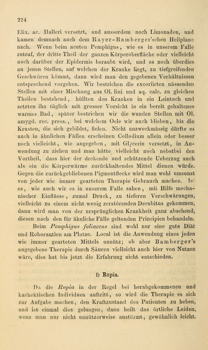 Elix. ac. Halleri versetzt, und ausserdem noch Limonaden, und kamen demnach auch dem E.ayer-Bamberger'schen Heilplane nach. Wenn beim acuten Pemphigus, wie es in unserem Falle zutraf, der dritte Theil der ganzen Körperoberfläche oder vielleicht noch darüber der Epidermis beraubt wird, und es noch überdies an jenen Stellen, auf welchen der Kranke liegt, zu tiefgreifenden Geschwüren kömmt, dann wird man den gegebenen Verhältnissen entsprechend vorgehen. Wir bestrichen die excoriirten nässenden Stellen mit einer Mischung aus Ol. lini und aq. calc. zu gleichen Theilen bestehend, hüllten den Kranken in ein Leintuch und setzten ihn täglich mit grosser Vorsicht in ein bereit gehaltenes warmes. Bad, später bestrichen wir die wunden Stellen mit Ol. amygd. rec. press., bei welchem Oele wir auch blieben, bis die Krusten, die sich gebildet, fielen. Nicht unzweckmässig dürfte es auch in ähnlichen Fällen erscheinen Collodium allein oder besser noch vielleicht, wie angegeben, mit Gl/cerin versetzt, in An- wendung zu ziehen und man hätte vielleicht noch nebstbei den Vortheil, dass hier der deckende und schützende Ueberzug auch als ein die Körperwärme zurückhaltendes Mittel dienen würde. Gegen die zurückgebliebenen Pigmentflecke wird man wohl umsonst von jeder wie immer gearteten Therapie Gebrauch machen. Ist es, wie auch wir es in unserem Falle sahen, mit Hilfe mecha- nischer Einflüsse, zumal Druck, zu tieferen Verschwärungen, vielleicht zu einem nicht wenig zerstörenden Decubitus gekommen, dann wird man von der ursprünglichen Krankheit ganz absehend, diesen nach den für ähnliche Fälle geltenden Principien behandeln. Beim Pemphigus foliaceus sind wohl nur eine gute Diät und Roborantien am Platze. Local ist die Anwendung eines jeden wie immer gearteten Mittels unnütz; ob aber Bamberger's angegebene Therapie durch Säuren vielleicht auch hier von Nutzen wäre, dies hat bis jetzt die Erfahrung nicht entschieden. i) Rupia. Da die Rupia in der Regel bei herabgekommenen und kachektischen Individuen auftritt, so wird die Therapie es sich zur Aufgabe machen, den Kraftzustand des Patienten zu heben, und ist einmal dies gelungen, dann heilt das örtliche Leiden, wenn man nur nicht unnützerweise anstürmt, gewöhnlich leicht.