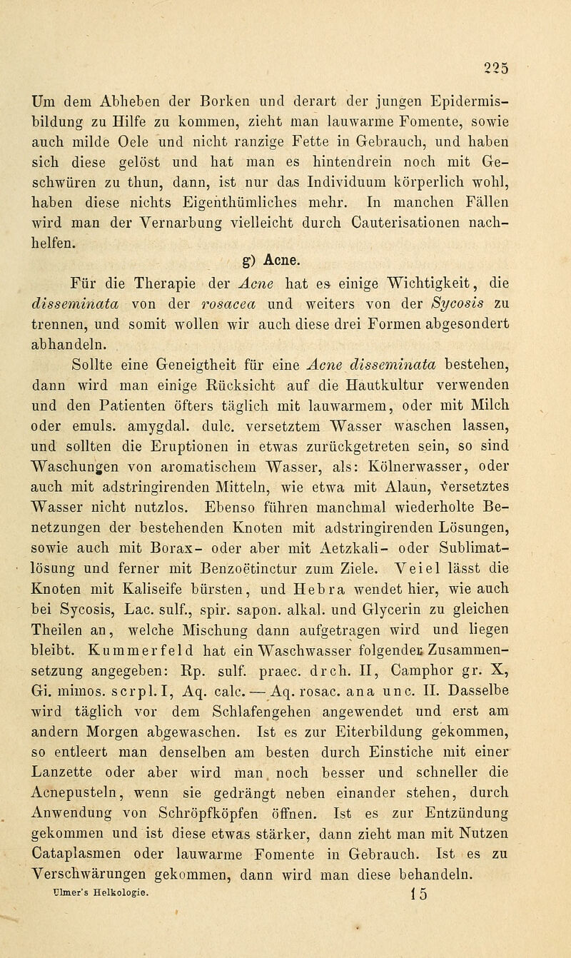 Um dem Abheben der Borken und derart der jungen Epidermis- bildung zu Hilfe zu kommen, zieht man lauwarme Fomente, sowie auch milde Oele und nicht ranzige Fette in Gebrauch, und haben sich diese gelöst und hat man es hintendrein noch mit Ge- schwüren zu thun, dann, ist nur das Individuum körperlich wohl, haben diese nichts Eigenthümliches mehr. In manchen Fällen wird man der Vernarbung vielleicht durch Cauterisationen nach- helfen. g) Acne. Für die Therapie der Acne hat es einige Wichtigkeit, die disseminata von der rosacea und weiters von der S^/cosis zu trennen, und somit wollen wir auch diese drei Formen abgesondert abhandeln. Sollte eine Geneigtheit für eine Acne disseminata bestehen, dann wird man einige Rücksicht auf die Hautkultur verwenden und den Patienten öfters täglich mit lauwarmem, oder mit Milch oder emuls. amygdal. dulc. versetztem Wasser waschen lassen, und sollten die Eruptionen in etwas zurückgetreten sein, so sind Waschungen von aromatischem Wasser, als: Kölnerwasser, oder auch mit adstringirenden Mitteln, wie etwa mit Alaun, Versetztes Wasser nicht nutzlos. Ebenso führen manchmal wiederholte Be- netzungen der bestehenden Knoten mit adstringirenden Lösungen, sowie auch mit Borax- oder aber mit Aetzkali- oder Sublimat- lösiing und ferner mit Benzoetinctur zum Ziele. Veiel lässt die Knoten mit Kaliseife bürsten, und Hebra wendet hier, wie auch bei Sycosis, Lac. sulf., spir. sapon. alkal. und Glycerin zu gleichen Theilen an, welche Mischung dann aufgetragen wird und liegen bleibt. Kummer feld hat ein Waschwasser folgendeE Zusammen- setzung angegeben: Rp, sulf. praec. dreh. II, Camphor gr. X, Gi. mimos. scrpl.I, Aq. calc. — Aq. rosac. ana unc. II. Dasselbe wird täglich vor dem Schlafengehen angewendet und erst am andern Morgen abgewaschen. Ist es zur Eiterbildung gekommen, so entleert man denselben am besten durch Einstiche mit einer Lanzette oder aber wird man noch besser und schneller die Acnepusteln, wenn sie gedrängt neben einander stehen, durch Anwendung von Schröpfköpfen öffnen, Ist es zur Entzündung gekommen und ist diese etwas stärker, dann zieht man mit Nutzen Cataplasmen oder lauwarme Fomente in Gebrauch. Ist es zu Verschwärungen gekommen, dann wird man diese behandeln. Tjlmer's Helkologie. ^ ^