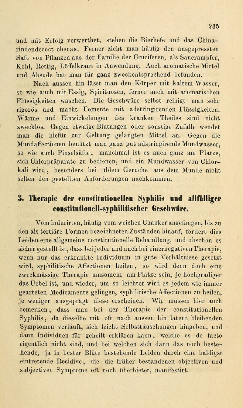 und mit Erfolg verwerthet, stehen die Bierliefe und das Cliina- rindendecüct obenan, Ferner zieht man häufig den ausgepressten Saft von Pflanzen aus der Familie der Cruciferen, als Sauerampfer, Kohl, Rettig, Löffelkraut in Anwendung. Auch aromatische Mittel und Absude hat man für ganz zweckentsprechend befunden. Nach aussen hin lässt man den Körper mit kaltem Wasser, so wie auch mit Essig, Spirituosen, ferner auch mit aromatischen Flüssigkeiten waschen. Die Geschwüre selbst reinigt man sehr rigoros und macht Fomente mit adstringirenden Flüssigkeiten. Wärme und Einwickelungen des kranken Theiles sind nicht zwecklos. Gegen etwaige Blutungen oder sonstige Zufäll<3 wendet man die hiefür zur Geltung gelangten Mittel an. Gegen die Mundaffectionen benützt man ganz gut adstringirende Mundwasser, so wie auch Pinselsäfte, manchmal ist es auch ganz am Platze, sich Chlorpräparate zu bedienen, und ein Mundwasser von Chlor- kali wird, besonders bei üblem Gerüche aus dem Munde nicht selten den gestellten Anforderungen nachkommen, 3. Therapie der constitiitionellen Syphilis und aÜfalliier constitutioneil-syphilitiseher Geschwüre. Vom indurirten, häufig vom weichen Chanker angefangen, bis zu den als tertiäre Formen bezeichneten Zuständen hinauf, fordert dies Leiden eine allgemeine constitutionelle Behandlung, und obschon es sicher gestellt ist, dass bei jeder und auch bei einernegativen Therapie, wenn nur das erkrankte Individuum in gute Verhältnisse gesetzt wird, syphilitische Affectionen heilen, so wird denn doch eine zweckmässige Therapie umsomehr am Platze sein, je hochgradiger das üebel ist, und wieder, um so leichter wird es jedem wie immer gearteten Medicamente gelingen, syphilitische Affectionen zu heilen, je weniger ausgeprägt diese erscheinen. Wir müssen hier auch bemerken, dass man bei der Therapie der constitutionellen Syphilis, da dieselbe mit oft nach aussen hin latent bleibenden Symptomen verläuft, sich leicht Selbsttäuschungen hingeben, und dann Individuen für geheilt erklären kann, welche es de facto eigentlich nicht sind, und bei welchen sich dann das noch beste- hende, ja in bester Blüte bestehende Leiden durch eine baldigst eintretende Kecidive, die die früher bestandenen objectiven und subjectiven Symptome oft noch überbietet, manifestirt.