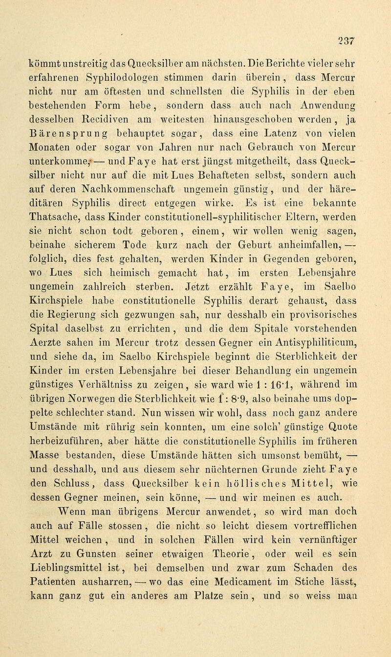 kömmt unstreitig das Quecksilber am nächsten. DieBerichte vieler sehr erfahrenen Syphilodologen stimmen darin überein, dass Mercur nicht nur am öftesten und schnellsten die Syphilis in der eben bestehenden Form hebe, sondern dass auch nach Anwendung desselben Recidiven am weitesten hinausgeschoben werden, ja Bärensprung behauptet sogar, dass eine Latenz von vielen Monaten oder sogar von Jahren nur nach Gebrauch von Mercur unterkomme,-— undFaye hat erst jüngst mitgetheilt, dass Queck- silber nicht nur auf die mit Lues Behafteten selbst, sondern auch auf deren Nachkommenschaft ungemein günstig, und der häre- ditären Syphilis direct entgegen wirke. Es ist eine bekannte Thatsache, dass Kinder constitutionell-syphilitischer Eltern, werden sie nicht schon todt geboren, einem, wir wollen wenig sagen, beinahe sicherem Tode kurz nach der Geburt anheimfallen, — folglich, dies fest gehalten, werden Kinder in Gegenden geboren, wo Lues sich heimisch gemacht hat, im ersten Lebensjahre ungemein zahlreich sterben. Jetzt erzählt Faye, im Saelbo Kirchspiele habe constitutionelle Syphilis derart gehaust, dass die Regierung sich gezwungen sah, nur desshalb ein provisorisches Spital daselbst zu errichten, und die dem Spitale vorstehenden Aerzte sahen im Mercur trotz dessen Gegner ein Antisyphiliticum, und siehe da, im Saelbo Kirchspiele beginnt die Sterblichkeit der Kinder im ersten Lebensjahre bei dieser Behandlung ein ungemein günstiges Verhältniss zu zeigen, sie ward wie 1 : 16*1, während im übrigen Norwegen die Sterblichkeit wie {: 8'9, also beinahe ums dop- pelte schlechter stand. Nun wissen wir wohl, dass noch ganz andere Umstände mit rührig sein konnten, um eine solch' günstige Quote herbeizuführen, aber hätte die constitutionelle Syphilis im früheren Masse bestanden, diese Umstände hätten sich umsonst bemüht, — und desshalb, und aus diesem sehr nüchternen Grunde zieht Faye den Schluss, dass Quecksilber kein höllisches Mittel, wie dessen Gegner meinen, sein könne, — und wir meinen es auch. Wenn man übrigens Mercur anwendet, so wird man doch auch auf Fälle stossen, die nicht so leicht diesem vortrefflichen Mittel weichen, und in solchen Fällen wird kein vernünftiger Arzt zu Gunsten seiner etwaigen Theorie, oder weil es sein Lieblingsmittel ist, bei demselben und zwar zum Schaden des Patienten ausharren, — wo das eine Medicament im Stiche lässt, kann ganz gut ein anderes am Platze sein, und so weiss mau