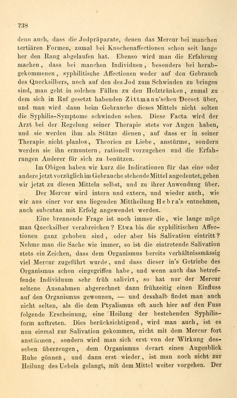 denn auch, dass die Jodpräparate, denen das Mercur bei manchen tertiären Formen, zumal bei Knochenaffectionen schon seit lange her den Hang abgelaufen hat. Ebenso wird man die Erfahrung machen, dass bei manchen Individuen, besonders bei herab- gekommenen , syphilitische AfFectionen weder auf den Gebrauch des Quecksilbers, noch auf den des Jod zum Schwinden zu bringen sind, man geht in solchen Fällen zu den Holztränken, zumal zu dem sich in Ruf gesetzt habenden Zittmann'schen Decoct über, und man wird dann beim Gebrauche dieses Mittels nicht selten die Syphilis-Symptome schwinden sehen. Diese Facta wird der Arzt bei der Regelung seiner Therapie stets vor Augen haben, und sie werden ihm als Stütze dienen, auf dass er in seiner Therapie nicht planlos, Theorien zu Liebe, anstürme, sondern werden sie ihn ermuntern, rationell vorzugehen und die Erfah- rungen Anderer für sich zu benützen. Im Obigen haben wir kurz die Indicationen für das eine oder andere jetzt vorzüglich im Gebrauche stehende Mittel angedeutet, gehen wir jetzt zu diesen Mitteln selbst, und zu ihrer Anwendung über. Der Mercur wird intern und extern, und wieder auch, wie wir aus einer vor uns liegenden Mittheilung He b r a's entnehmen, auch subcutan mit Erfolg angewendet werden. Eine brennende Frage ist noch immer die, wie lange möge man Quecksilber verabreichen ? Etwa bis die syphilitischen AfFec- tionen ganz gehoben sind, oder aber bis Salivation eintritt ? Nehme man die Sache wie immer, so ist die eintretende Salivation stets ein Zeichen, dass dem Organismus bereits verhältnissmässig viel Mercur zugeführt wurde, und dass dieser in's Getriebe des Organismus schon eingegriffen habe, und wenn auch das betref- fende Individuum sehr früh salivirt, so hat nur der Mercur seltene Ausnahmen abgerechnet dann frühzeitig einen Einfluss auf den Organismus gewonnen, — und desshalb findet man auch nicht selten, als die dem Ptyalismus oft auch hier auf den Fuss folgende Erscheinung, eine Heilung der bestehenden Syphilis- form auftreten. Dies berücksichtigend, wird man auch, ist es nun einmal zur Salivation gekommen, nicht mit dem Mercur fort anstürmen, sondern wird man sich erst von der Wirkung des- seben überzeugen, dem Organismus derart einen Augenblick Ruhe gönnen, und dann erst wieder, ist man noch nicht zur Heilung des Uebels gelangt, mit dem Mittel weiter vorgehen. Der