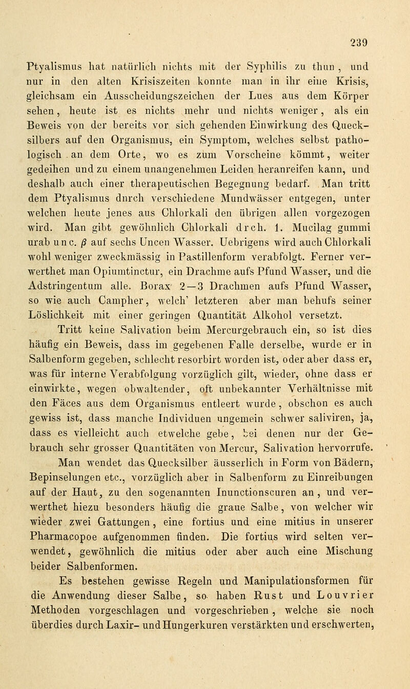 Ptyalismus liat natürlich nichts mit der Syphilis zu thun , und nur in den alten Krisiszeiten konnte man in ihr eine Krisis, gleichsam ein Ausscheidungszeichen der Lues aus dem Körper sehen, heute ist es nichts mehr und nichts weniger, als ein Beweis von der bereits vor sich gehenden Einwirkung des Queck- silbers auf den Organismus, ein Symptom, welches selbst patho- logisch . an dem Orte, wo es zum Vorscheine kömmt, weiter gedeihen und zu einem unangenehmen Leiden heranreifen kann, und deshalb auch einer therapeutischen Begegnung bedarf. Man tritt dem Ptyalismus durch verschiedene Mundwässer entgegen, unter welchen heute jenes aus Chlorkali den übrigen allen vorgezogen wird. Man gibt gewöhnlich Chlorkali dreh. 1. Mucilag gummi urab unc. /S auf sechs üncen Wasser. Uebrigens wird auch Chlorkali wohl weniger zweckmässig in Pastillenform verabfolgt. Ferner ver- werthet man Opiumtinctur, ein Drachme aufs Pfund Wasser, und die Adstringentum alle. Borax 2 — 3 Drachmen aufs Pfund Wasser, so wie auch Campher, welch' letzteren aber man behufs seiner Löslichkeit mit einer geringen Quantität Alkohol versetzt. Tritt keine Salivation beim Mercurgebrauch ein, so ist dies häufig ein Beweis, dass im gegebenen Falle derselbe, wurde er in Salbenform gegeben, schlecht resorbirt worden ist, oder aber dass er, was für interne Verabfolgung vorzüglich gilt, wieder, ohne dass er einwirkte, wegen obwaltender, oft unbekannter Verhältnisse mit den Fäces aus dem Organismus entleert wurde, obschon es auch gewiss ist, dass manche Individuen ungemein schwer saliviren, ja, dass es vielleicht auch etwelche gebe, bei denen nur der Ge- brauch sehr grosser Quantitäten von Mercur, Salivation hervorrufe. Man wendet das Quecksilber äusserlich in Form von Bädern, Bepinselungen etc., vorzüglich aber in Salbenform zu Einreibungen auf der Haut, zu den sogenannten Inunctionscuren an , und ver- werthet hiezu besonders häufig die graue Salbe, von welcher wir wieder zwei Gattungen, eine fortius und eine mitius in unserer Pharmacopoe aufgenommen finden. Die fortius wird selten ver- wendet , gewöhnlich die mitius oder aber auch eine Mischung beider Salbenformen. Es bestehen gewisse Regeln und Manipulationsformen für die Anwendung dieser Salbe, so haben Rust und Louvrier Methoden vorgeschlagen und vorgeschrieben, welche sie noch überdies durch Laxir- und Hungerkuren verstärkten und erschwerten,