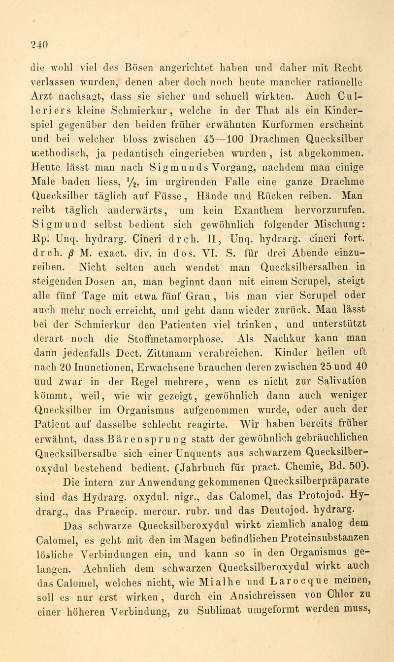 die wohl viel des Bösen angerichtet haben und daher mit Recht verlassen wurden, denen aber doch noch heute mancher rationelle Arzt nachsagt, dass sie sicher und schnell wirkten. Auch Cul- leriers kleine Schmierkur, welche in der That als ein Kinder- spiel gegenüber den beiden früher erwähnten Kurformen erscheint und bei welcher bloss zwischen 45—100 Drachmen Quecksilber methodisch, ja pedantisch eingerieben wurden , ist abgekommen. Heute lässt man nach Sigmunds Vorgang, nachdem man einige Male baden Hess, ^/i-, im urgirenden Falle eine ganze Drachme Quecksilber täglich auf Füsse, Hände und Rücken reiben. Man reibt täglich anderwärts, um kein Exanthem hervorzurufen. Sigmund selbst bedient sich gewöhnlich folgender Mischung: RpJ Unq. hydrarg. Cineri dreh. H, Unq. hydrarg. cineri fort, dreh. /? M. exact. div. in dos. VI. S. für drei Abende einzu- reiben. Nicht selten auch wendet man Quecksilbersalben in steigenden Dosen an, man beginnt dann mit einem Scrupel, steigt alle fünf Tage mit etwa fünf Gran , bis man vier Scrupel oder auch mehr noch erreicht, und geht dann wieder zurück. Man lässt bei der Schmierkur den Patienten viel trinken, und unterstützt derart noch die StofFmetamorphose. Als Nachkur kann man dann jedenfalls Dect. Zittmann verabreichen. Kinder heilen oft nach 20 Inunctionen, Erwachsene brauchen deren zwischen 25 und 40 uud zwar in der Regel mehrere, wenn es nicht zur Salivation kömmt, weil, wie wir gezeigt, gewöhnlich dann auch weniger Quecksilber im Organismus aufgenommen wurde, oder auch der Patient auf dasselbe schlecht reagirte. Wir haben bereits früher erwähnt, dass Bär ensprung statt der gewöhnlich gebräuchlichen Quecksilbersalbe sich einer Upquents aus schwarzem Quecksilber- oxydul bestehend bedient. (Jahrbuch für pract. Chemie, Bd. 50). Die intern zur Anwendung gekommenen Quecksilberpräparate sind das Hydrarg. oxydul. nigr., das Calomel, das Protojod. Hy- drarg., das Praecip. mercur. rubr. und das Deutojod. hydrarg. Das schwarze Quecksilberoxydul wirkt ziemlich analog dem Calomel, es geht mit den im Magen befindlichen Proteinsubstanzen lösliche Verbindungen ein, und kann so in den Organismus ge- langen. Aehnlich dem schwarzen Quecksilberoxydul wirkt auch das Calomel, welches nicht, wie Mialhe und Larocque meinen, soll es nur erst wirken, durch ein Ansichreissen von Chlor zu einer höheren Verbindung, zu Sublimat umgeformt werden muss,