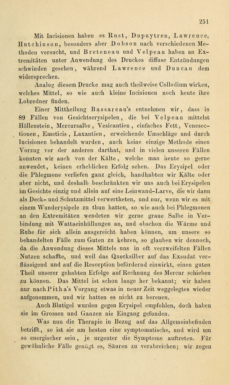 Mit Incisionen haben es Rust, Dupuytren, Lawrence, Hutchinson, besonders aber Dobson nach verschiedenen Me- thoden versucht, und Breteneau und Velpeau haben an Ex- tremitäten unter Anwendung des Druckes diffuse Entzündungen schwinden gesehen, während Lawrence und Duncan dem widersprechen. Analog diesem Drucke mag auch theilweise Collodium wirken, welches Mittel, so wie auch kleine Incisionen noch heute ihre Lobredner finden. Einer Mittheilung Bassareau's entnehmen wir, dass in 89 Fällen von Gesichtserysipelen, die bei Velpeau mittelst Höllenstein, Mercursalbe , Vesicantien , einfaches Fett, Venesec- tionen , Emeticis , Laxantien, erweichende Umschläge und durch Incisionen behandelt wurden, auch keine einzige Methode einen Vorzug vor der anderen darthat, und in vielen unseren Fällen konnten wir auch von der Kälte, welche man lieute so gerne anwendet, keinen erheblichen Erfolg sehen. Das Erysipel oder die Phlegmone verliefen ganz gleich, handhabten wir Kälte oder aber nicht, und deshalb beschränkten wir uns auch bei Erysipelen im Gesichte einzig und allein auf eine Leinwand-Larve, die wir dann als Deck- und Schutzmittel verwertheten, und nur, wenn wir es mit einem Wunderysipele zu thun hatten, so wie auch bei Phlegmonen an den Extremitäten wendeten wir gerne graue Salbe in Ver- bindung mit Wattaeinhüllungen an, und obschon die Wärme und Ruhe für sich allein ausgereicht haben können, um unsere so behandelten Fälle zum Guten zu kehren, so glauben wir dennoch, da die Anwendung dieses Mittels uns in oft verzweifelten Fällen Nutzen schaffte, und weil das Quecksilber auf das Exsudat ver- flüssigend und auf die Resorption befördernd einwirkt, einen guten Theil unserer gehabten Erfolge auf Rechnung des Mercur schieben zu können. Das Mittel ist schon lange her bekannt; wir haben nur nach Pitha's Vorgang etwas in neuer Zeit weggelegtes wieder aufgenommen, und wir hatten es nicht zu bereuen. Auch Blutigel wurden gegen Erysipel empfohlen, doch haben sie im Grossen und Ganzen nie Eingang gefunden. Was nun die Therapie in Bezug auf das Allgemeinbefinden betrifft, so ist sie am besten eine symptomatische, und wird um so energischer sein, je urgenter die Symptome auftreten. Für gewöhnliche Fälle genügt es, Säuren zu verabreichen; wir zogen