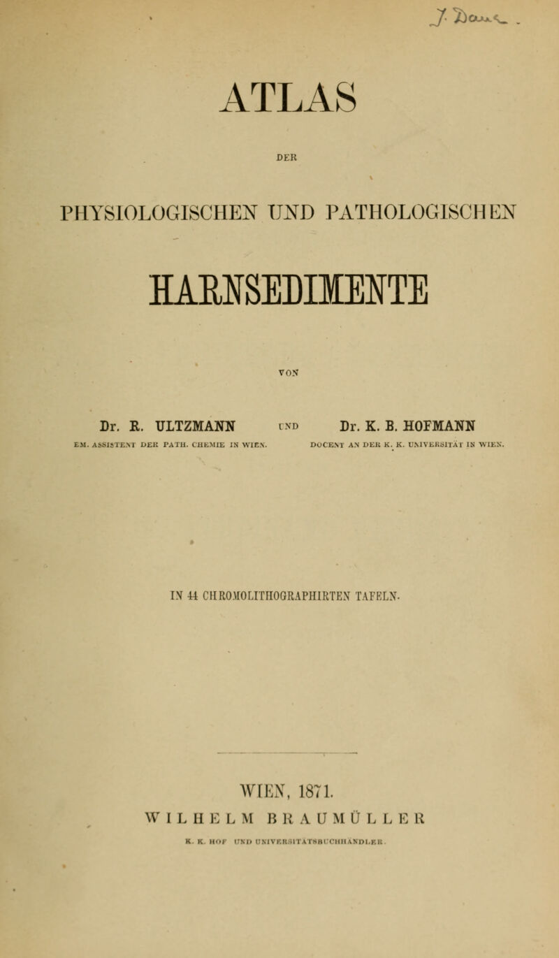 _/. 5)ciujcf^ . ATLAS DER PHYSIOLOGISCHEN UND PATHOLOGISCHEN HAENSEDHIENTE VON Dr. R. ULTZMANN und Dr. K. B. HOFMANN EM. ASSISTE.M DEK PATH. CHEMIE IN WIEN. DOCEM AN DEK K. K. UMVERblTAT IN WIEK. IN 44 CHRO)rOLITnOGRAPHIRTEx\ TAFELN. AV[1;N, 18T1. W I L II E L M B 11 A U M Ü L L E R K. K. HOF ITND UMVKR3lTAT8Bi:CHII\NDl,KK.