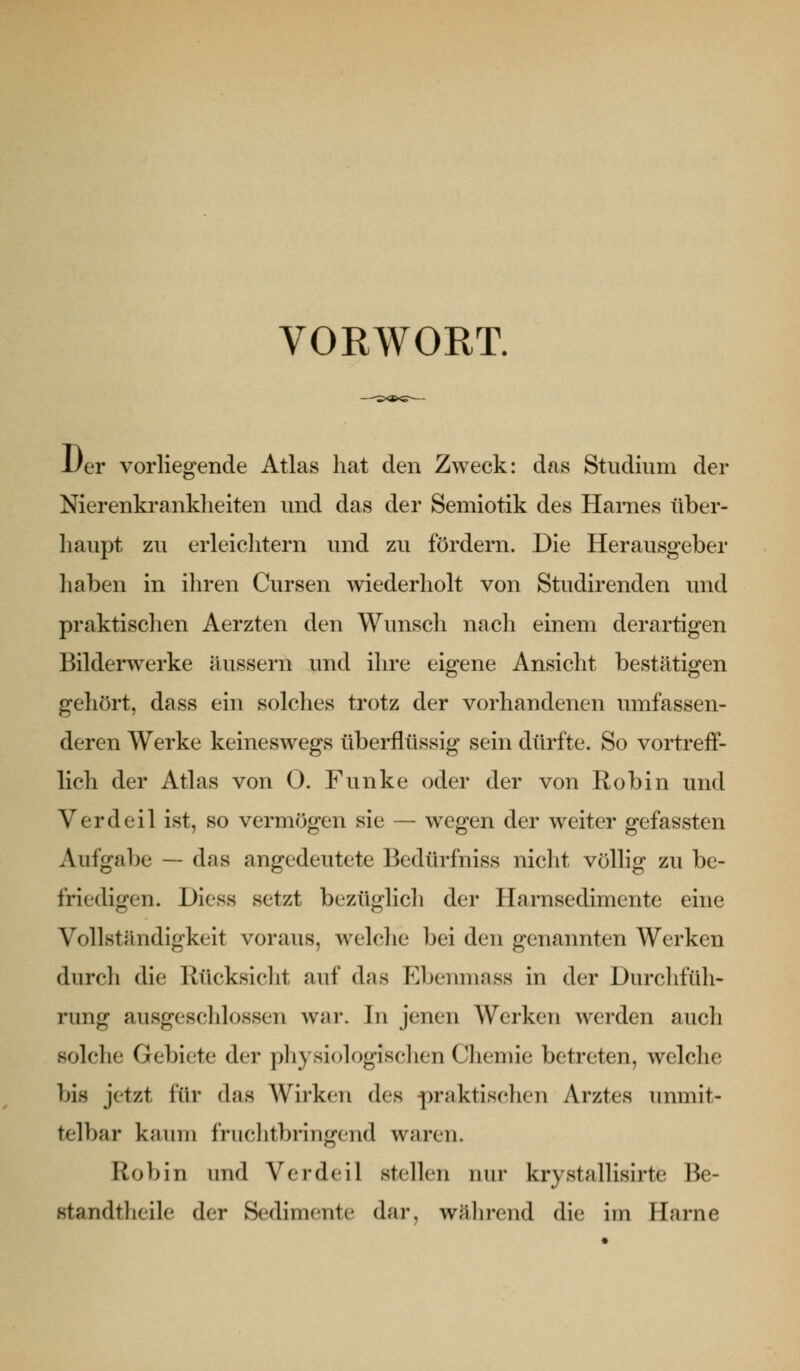 VORWORT. 1/er vorliegende Atlas hat den Zweck: das Studium der Nierenkranklieiten und das der Semiotik des Harnes über- haupt zu erleichtern und zu fördern. Die Herausgeber haben in ihren Cursen wiederholt von Studirenden und praktischen Aerzten den Wunsch nach einem derartigen Bilderwerke äussern und ihre eigene Ansicht bestätigen gehört, dass ein solches trotz der vorhandenen umfassen- deren Werke keineswegs überflüssig sein dürfte. So vortreff- lich der Atlas von 0. Funke oder der von Robin und Verdeil ist, so vermögen sie — wegen der weiter gefassten Aufgabe — das angedeutete Bedürfniss nicht völlig zu be- friedigen. Diess setzt bezüglich der Harnsedimente eine Vollständigkeit voraus, welche bei den genannten Werken durch die Rücksiclit auf das Ebenmass in der Durchfüli- rung ausgeschlossen war. In jenen Werken werden auch solche Gebiete der physiologischen Chemie betreten, welche bis jetzt für das Wirken des praktischen Arztes unmit- telbar kaum fruchtbringend waren. Robin und Verdeil stellen nur krystallisirte Be- standtlicile der Sedimente dar, wJilirend die im Harne