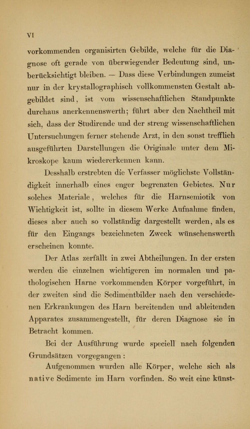 vorkommenden organisirten Gebilde, welche für die Dia- o-nose oft gerade von tiberwiegender Bedeutung sind, un- berücksichtigt bleiben. — Dass diese Verbindungen zumeist nur in der krystallographisch vollkommensten Gestalt ab- o-ebildet sind, ist vom wissenschaftlichen Standpunkte durchaus anerkennenswerth; führt aber den Nachtheil mit sich, dass der Studirende und der streng wissenschaftlichen Untersuchungen ferner stehende Arzt, in den sonst trefflich ausgefühii;en Darstellungen die Originale unter dem Mi- kroskope kaum wiedererkennen kann. Desshalb erstrebten die Verfasser möglichste Vollstän- digkeit innerhalb eines enger begrenzten Gebietes. Nur solches Materiale, welches für die Harnsemiotik von Wichtigkeit ist, sollte in diesem Werke Aufnahme finden, dieses aber auch so vollständig dargestellt werden, als es für den Eingangs bezeichneten Zweck wünschenswert!! erscheinen konnte. Der Atlas zerfällt in zwei Abtheilungen. In der ersten werden die einzelnen wichtigeren im normalen und pa- thologischen Harne vorkommenden Körper vorgeführt, in der zweiten sind die Sedimentbilder nach den verschiede- nen Erkrankungen des Harn bereitenden und ableitenden Apparates zusammengestellt, für deren Diagnose sie in Betracht kommen. Bei der Ausführung wurde speciell nach folgenden Grundsätzen vorgegangen : Aufgenommen wurden alle Körper, welche sich als native Sedimente im Harn vorfinden. So weit eine künst-