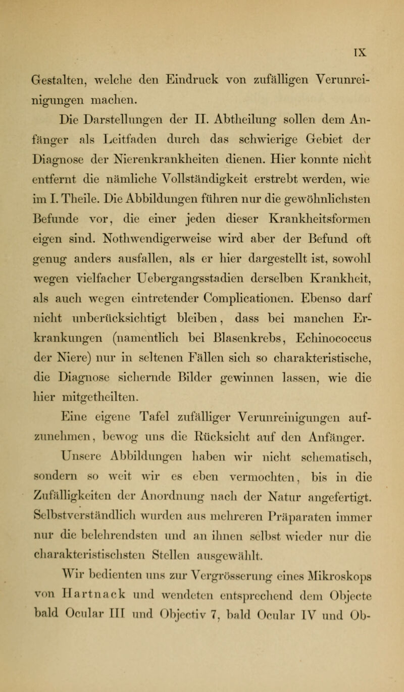 Gestalten, welclie den Eindruck von zufälligen Verunrei- niofuno^en machen. Die Darstellungen der II. Abtlieilung sollen dem An- fänger als Leitfaden durch das schwierige Gebiet der Diagnose der Nierenkrankheiten dienen. Hier konnte nicht entfernt die nämliche Vollständigkeit erstrebt werden, wie im I. Theile. Die Abbildungen führen nur die gewöhnlichsten Befunde vor, die einer jeden dieser Krankheitsformen eigen sind. Nothwendigerweise wird aber der Befund oft genug anders ausfallen, als er hier dargestellt ist, sowohl wegen vielfacher Uebergangsstadien derselben Krankheit, als auch wegen eintretender Complicationen. Ebenso darf nicht unberücksichtigt bleiben, dass bei manchen Er- krankungen (namentlich bei Blasenkrebs, Echinococcus der Niere) nur in seltenen Fällen sich so charakteristische, die Diagnose sicliernde Bilder gewinnen lassen, wie die hier mitgetheilten. Eine eigene Tafel zufälliger Verunreinigungen auf- zunehmen, bewog uns die Rücksicht auf den Anfänger. Unsere Abbildungen haben wir nicht schematisch, sondern so weit wir es eben vermochten, bis in die Zufrdligkeiten der Anordnung nach der Natur angefertigt. Selbstverständlich wurden aus mehreren Pi-äparaten immer nur die belehrendsten und an ihnen selbst wieder nur die charakteristisclisten Stellen ausofcwählt. AVir l)edienten uns zur Vergrösserung eines Mikroskops von llartnack und wendeten entsprccliend dem Objecte bald Ocnlar III und Objectiv 7, bald Ocular IV und Ob-