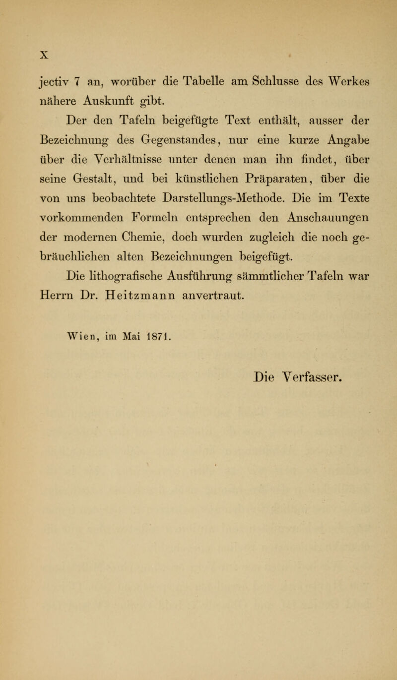 jectiv 7 an, womber die Tabelle am Schlüsse des Werkes nähere Auskunft gibt. Der den Tafeln beigefügte Text enthält, ausser der Bezeichnung des Gregenstandes, nur eine kurze Angabe über die Verhältnisse unter denen man ihn findet, über seine Gestalt, und bei künstlichen Präparaten, über die von uns beobachtete Darstellungs-Methode. Die im Texte vorkommenden Formeln entsprechen den Anschauungen der modernen Chemie, doch wurden zugleich die noch ge- bräuchlichen alten Bezeichnungen beigefügt. Die Hthografische Ausführung sämmtlicher Tafeln war Herrn Dr. Heitzmann anvertraut. Wien, im Mai 1871. Die Verfasser.