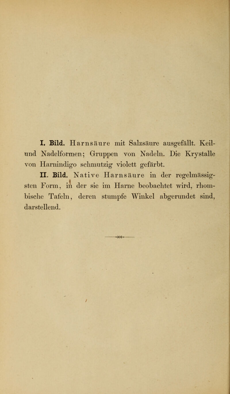 I. Bild. Harnsäure mit Salzsäure ausgefällt. Keil- und Nadelformen; Gruppen von Nadeln. Die Krystalle von Harnindigo schmutzig violett gefärbt. II. Bild. Native Harnsäure in der regelmässig- sten Form, in der sie im Harne beobachtet wird, rhom- bisclie Tafeln, deren stumpfe Winkel abgerundet sind, darstellend. --J<H-