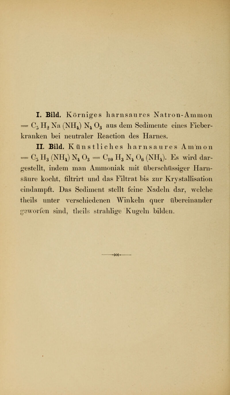 I. Bild. Körniges harnsaures Natron-Amnion = C- Ho Na (NH4) N4 O3 aus dem Sedimente eines Fieber- kranken bei neutraler Reaction des Harnes. IL Bild. Künstliches h a r n s a u r e s Am m o n = G5 H3 (NH4) N4 O3 = G^^^ H3 N^ 0« (NH^). Es wird dar- gestellt, indem man Ammoniak mit überschüssiger Harn- säure koclit, filtrirt und das Filtrat bis zur Krj stallisation eindampft. Das Sediment stellt feine Nadeln dar, welche theils unter verschiedenen Winkeln quer übereinander 'geworfen sind, tlieils strahlig-e Kuo^eln bilden. -~JOfr*-