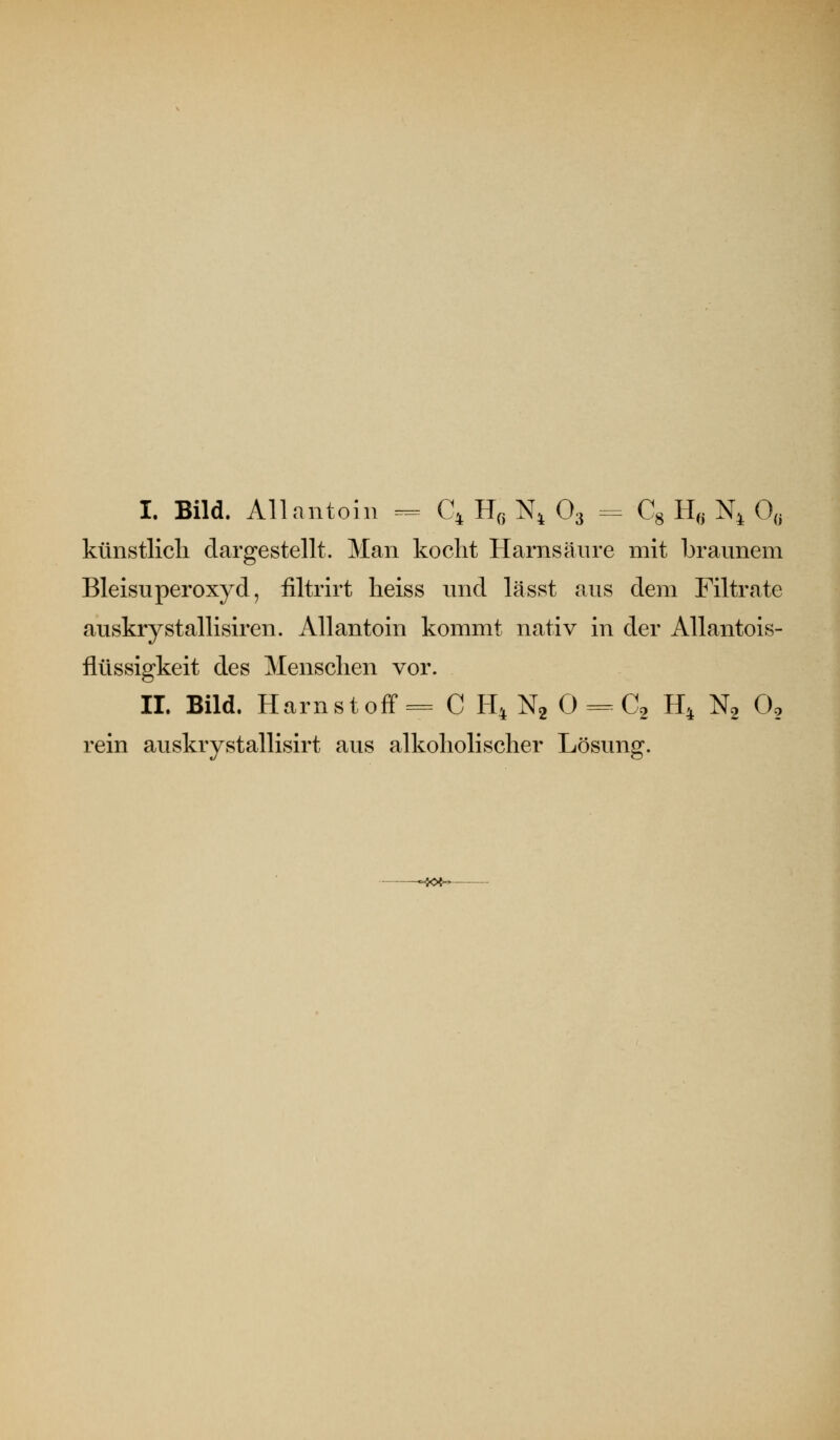 I. Bild. Allantoin ^ Q H« N^ O3 = Cg H^^ N^ 0^^ künstlicli dargestellt. Man kocht Harnsäure mit braunem Bleisuperoxyd, iiltrirt lieiss und lässt aus dem Filtrate auskrystallisiren. Allantoin kommt nativ in der Allantois- ilüssigkeit des Menschen vor. IL Bild. Harnstoff = C H^ Ng 0 =^ C2 H^ N2 0, rein auskrystallisirt aus alkoholischer Lösung.