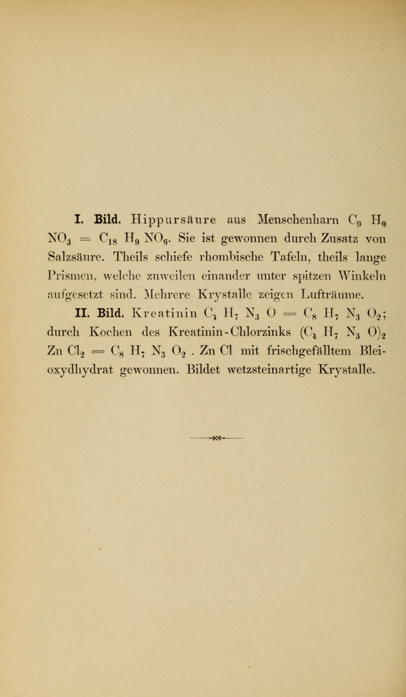 I. Bild. Hippursäure aus Menschenharn Q) Hc, NO3 = C|g H<) NOq. Sie ist gewonnen durch Zusatz von Salzsäure. Tlieils schiefe rhombische Tafehi, theils lano^e Prismen, Aveh^hc zuAveilcu einander unter spitzen Winkeln aufgesetzt sind. ]\[ehrere Krystalle zeigen Lufträume. IL Bild. Kreatinin C^ II^ N3 0 = C^ H^ N3 Og-, durch Kochen des Kreatinin-Chlorzinks (C^ H7 N3 0)2 Zn CU = Cg H: N3 O2 . Zn Cl mit frischgefälltem Blei- oxydhydrat gewonnen. Bildet wetzsteinartige Krystalle. -**»<-