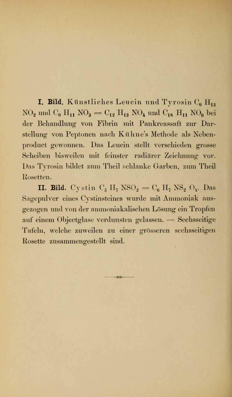 I. Bild. Künstliches Leiicin und Tyrosin C^j H13 NO2 und Co Ha NO3 = 0^2 11,3 NO4 und C,g H,, NO« bei der Behandlung von Fibrin mit Pankreassaft zur Dar- stellung von Peptonen nach Kühne's Methode als Neben- product gewonnen. Das Leucin stellt verschieden grosse Scheiben bisweilen mit feinster radiärer Zeichnung vor. Das Tyrosin bildet zum Theil scldanke Garben, zum Theil Rosetten. II. Bild. Cystin C\ 11, NSO. = C, H, NSo 0,. Das Sagepulver eines Cystinsteines wurde mit Ammoniak aus- gezogen und von der ammoniakalischen Lösung ein Tropfen auf einem Objectglase verdunsten gelassen. — Sechsseitige Tafeln, welche zuweilen zu einer grösseren sechsseitigen Rosette zusammengestellt sind. -~K*<-^