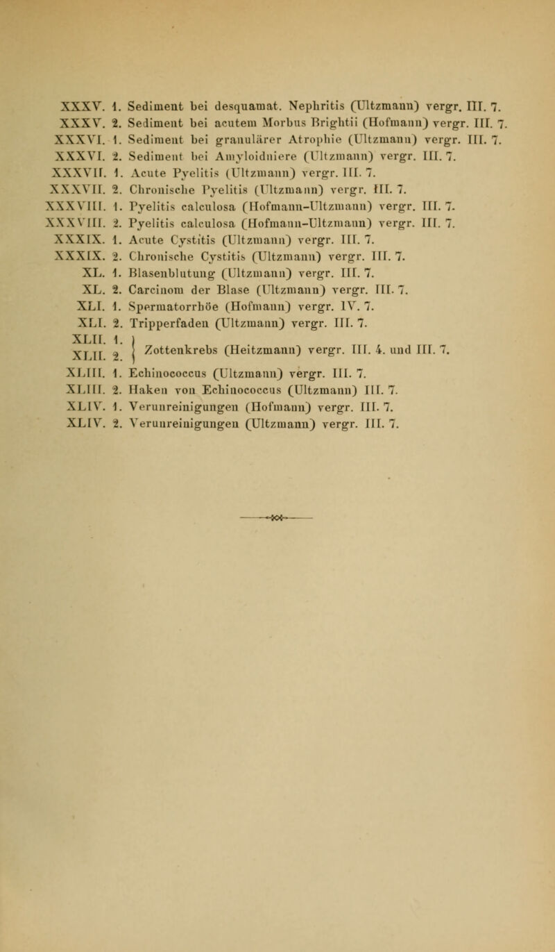 XXXV. 1. Sediment bei desquamat. Nephritis (Ultzmann) vergr. III. 7. XXXV. 2. Sediment bei acutem Morbus Briglitii (Hofmann) vergr. III. 7. XXXVI. 1. Sediment bei granulärer Atrophie (Ultzmann) vergr. III. 7. XXXVI. i. Sediment bei Amyloidniere (Ultzmann) vergr. III. 7. XXXVir. 1. Acute Pyelitis (Ultzmann) vergr. HI. 7. XXXVH. 2. Chronische Pvelitis (Ultzmann) vergr. !II. 7. XXXVIII. 1. ryelitls calculosa (Hofmann-Ultzmann) vergr, HI. 7. XXXVHI. i. Pyelitis calculosa (Hofmann-Ultzmann) vergr. III. 7. XXXIX. 1. Acute Cystitis (Ultzmann) vergr. III. 7. XXXIX. 2. Chronische Cystitis (Ultzmann) vergr. III. 7. XL. 1. Blasenblutung (Ultzmann) vergr. III. 7. XL. 2. Carcinom der Blase (lltzmann) vergr. HL 7. XLI. 1. Spermatorrhöe (Hofmann) vergr. IV. 7. XLI. 2. Tripperfaden (Ultzmann) vergr. III. 7. XLII. 1. ) XT H 2 i ^ottenkrebs (Heitzmann) vergr. IH. 4. und III. 7. XLHI. 1. Echinococcus (Ultzmann) vergr. III. 7. XLIII. 2. Hakeu von Echinococcus (Ultzmann) III. 7. XLIV. 1. Verunreinigungen (Hofmaun) vergr. III. 7. XLIV. 2. Verunreinigungen (Ultzmann) vergr. III. 7. •«*-