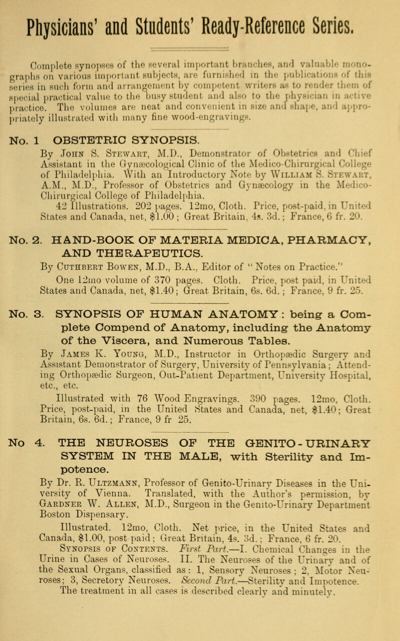 Complete synopses of the leveral importanl branches, and valuable mono- graphs on various importanl Bubjecte, are furnished in the publications of this series in such form and arrangement by competenl writer« ac to render them of special practical value to the busystudeni and also to che physician in a practice. The volumes are neat and convenient in Bize and shape, and appro- priately illustrated with many fine wood-engravin No. 1 OBSTETRIC SYNOPSIS. By John S. Stewart, M.D., Demonstrator of Obstetrics an<] Chief Assistant in the Gynaecological Clinic of the Medico-Chirurgjcal Co of Philadelphia. With an Introductory Note by William B. Stewart, A.M., M.D., Professor of Obstetrics and Gynaecology in the Mi Chirurgical College of Philadelphia. 42 Illustrations. 202 pages. 12mo, Cloth. Price, post-paid,in United .States and Canada, net, $1.00 ; Great Britain, 4s. 3d.; France, 6 fr. 20. No. 2. HAND-BOOK OF MATERIA MEDICA, PHARMACY, AND THERAPEUTICS. By Cuthbert Bowen, M.D., B.A., Editor of  Notes on Practice. One 12mo volume of 370 pages. Cloth. Price, post paid, in United States and Canada, net, $1.40; Great Britain, 6s. 6d. ; France, 9 fr. 25. No. 3. SYNOPSIS OF HUMAN ANATOMY : being a Com- plete Compend of Anatomy, including the Anatomy of the Viscera, and Numerous Tables. By James K. Young, M.D., Instructor in Orthopaedic Surgery and Assistant Demonstrator of Surgery, University of Pennsylvania; Attend- ing Orthopedic Surgeon, Out-Patient Department, University Hospital, etc., etc. Illustrated with 76 Wood Engravings. 390 pages. 12mo, Cloth. Price, post-paid, in the United States and Canada, net, $1.40; Great Britain, 6s. 6d.; France, 9 fr 25. 4. THE NEUROSES OF THE GENITO-URINARY SYSTEM IN THE MALE, with Sterility and Im- potence. By Dr. R. Ultzmann, Professor of Genito-Urinary Diseases in the Uni- versity of Vienna. Translated, with the Author's permission, by Gardner W. Allen, M.D., Surgeon in the Genito-Urinary Department Boston Dispensary. Illustrated. 12mo, Cloth. Net price, in the United States and Canada, $1.00, post-paid; Great Britain, 4s. 3d.; France. 6 fr. 20. Synopsis of Contents. Krst Part.—I. Chemical Changes in the Urine in Cases of Neuroses. II. The Neuroses of the Urinary and of the Sexual Organs, classified as: 1, Sensory Neuroses ; 2, Motor Neu- roses; 3, Secretory Neuroses. Second Part.—Sterility and Impotence. The treatment in all cases is described clearly and minutely.