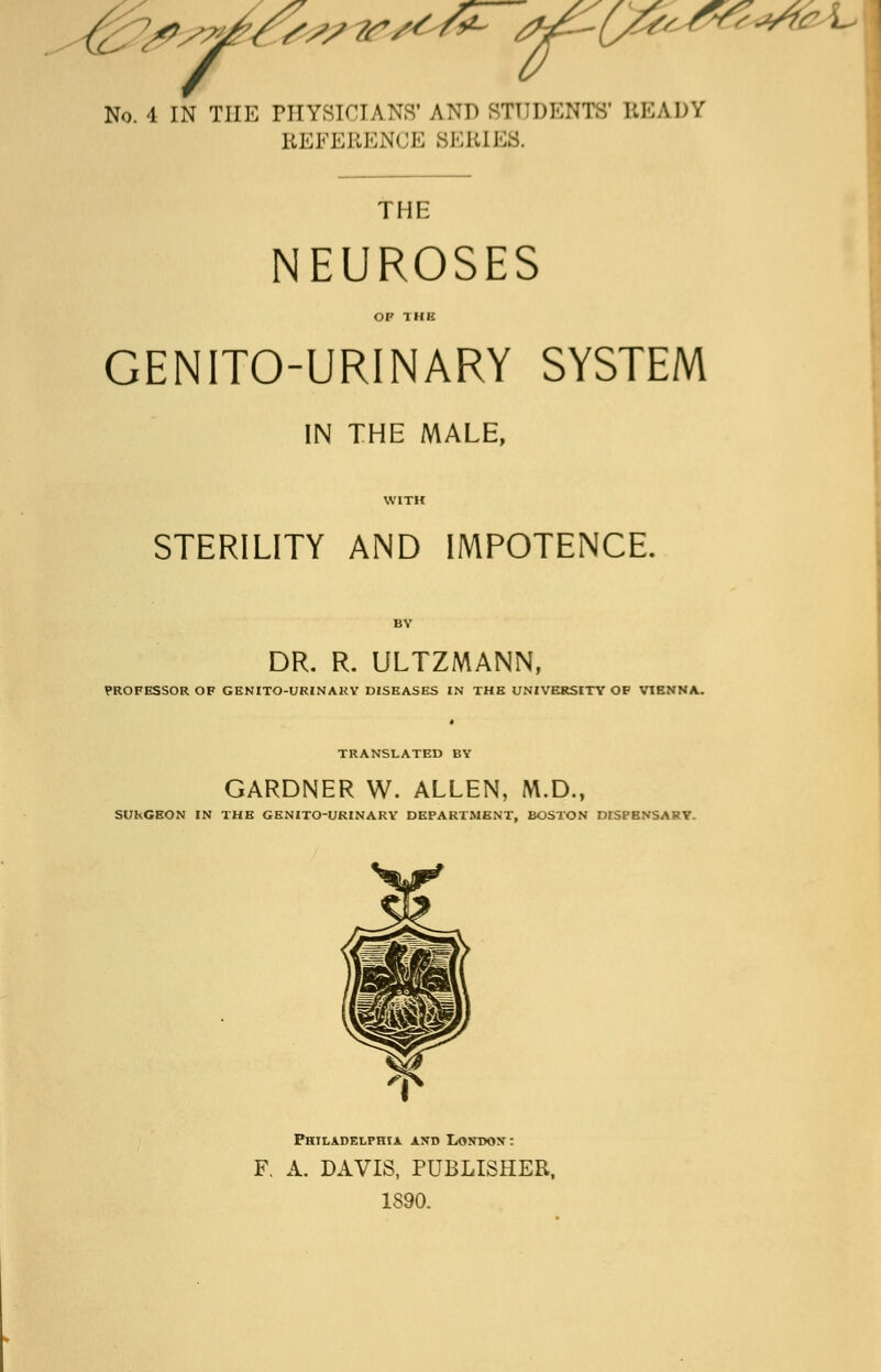 No. 4 IN THE PHYSICIANS'AND STUDENTS' BEADY REFERENCE 8ERI] THE NEUROSES OF THE GENITO-URINARY SYSTEM IN THE MALE, WITH STERILITY AND IMPOTENCE. BY DR. R. ULTZMANN, PROFESSOR OF GENITO-URINARY DISEASES IN THE UNIVERSITY OF VIENNA. TRANSLATED BY GARDNER W. ALLEN, M.D., SUkCEON IN THE GENITO-URINARY DEPARTMENT, BOSTON DISPENSARY. Philadelphia and I/ONdon: F. A. DAVIS, PUBLISHER, 1890.