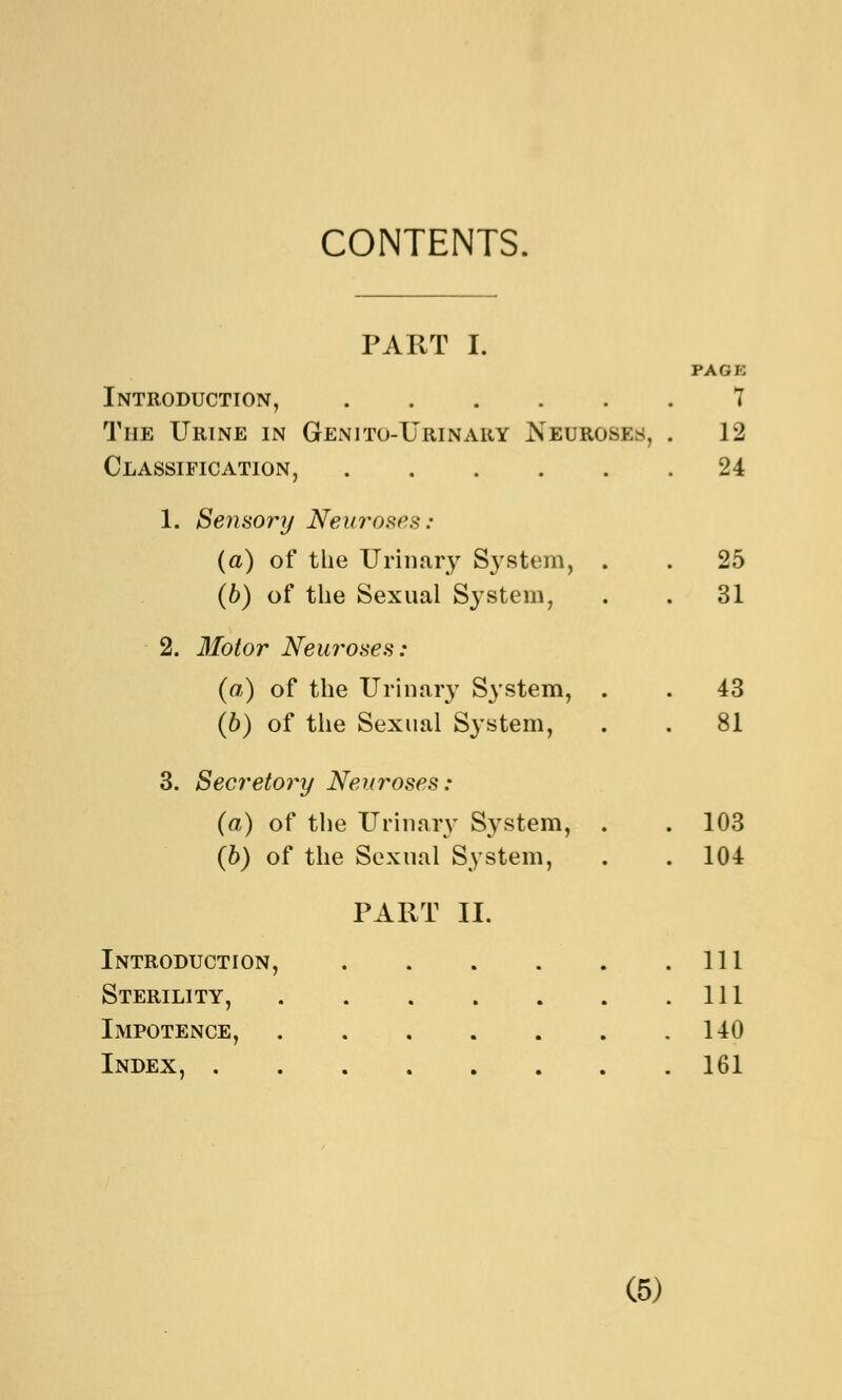 CONTENTS. PART I. PACK Introduction, 7 The Urine in Genito-Urinary Neuroses, . 12 Classification, 24 1. Sensory Neuroses: (a) of the Urinary System, . . 25 (6) of the Sexual System, . . 31 2. Motor Neuroses: (a) of the Urinary System, . . 43 (b) of the Sexual S}*stem, . . 81 3. Secretory Neuroses: (a) of the Urinary System, . .103 (6) of the Sexual System, . . 104 PART II. Introduction, Ill Sterility, Ill Impotence, 140 Index, 161