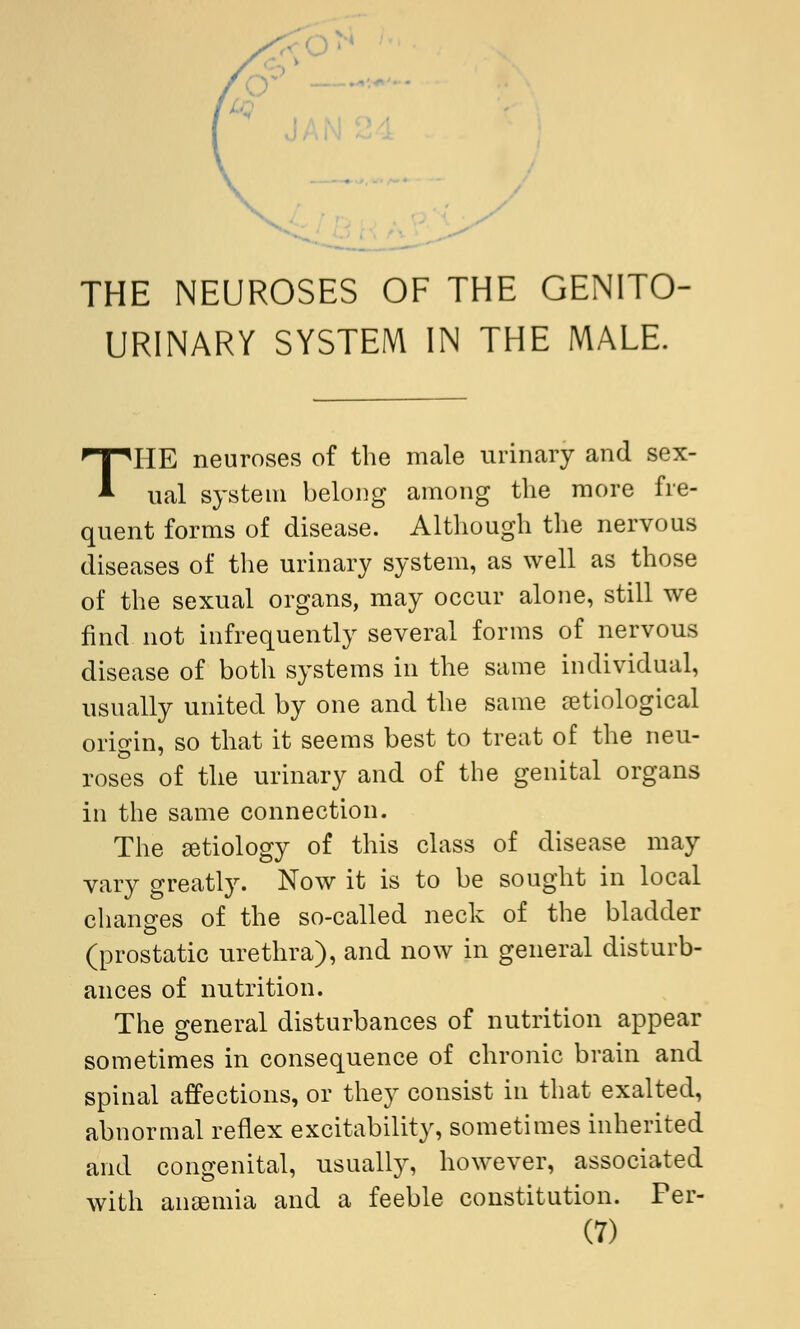 THE NEUROSES OF THE GENITO- URINARY SYSTEM IN THE MALE. T* *HE neuroses of the male urinary and sex- ual system belong among the more fre- quent forms of disease. Although the nervous diseases of the urinary system, as well as those of the sexual organs, may occur alone, still we find not infrequently several forms of nervous disease of both systems in the same individual, usually united by one and the same astrological origin, so that it seems best to treat of the neu- roses of the urinary and of the genital organs in the same connection. The etiology of this class of disease may vary greatly. Now it is to be sought in local changes of the so-called neck of the bladder (prostatic urethra), and now in general disturb- ances of nutrition. The Q-eneral disturbances of nutrition appear sometimes in consequence of chronic brain and spinal affections, or they consist in that exalted, abnormal reflex excitability, sometimes inherited and congenital, usually, however, associated with anaemia and a feeble constitution. Per-