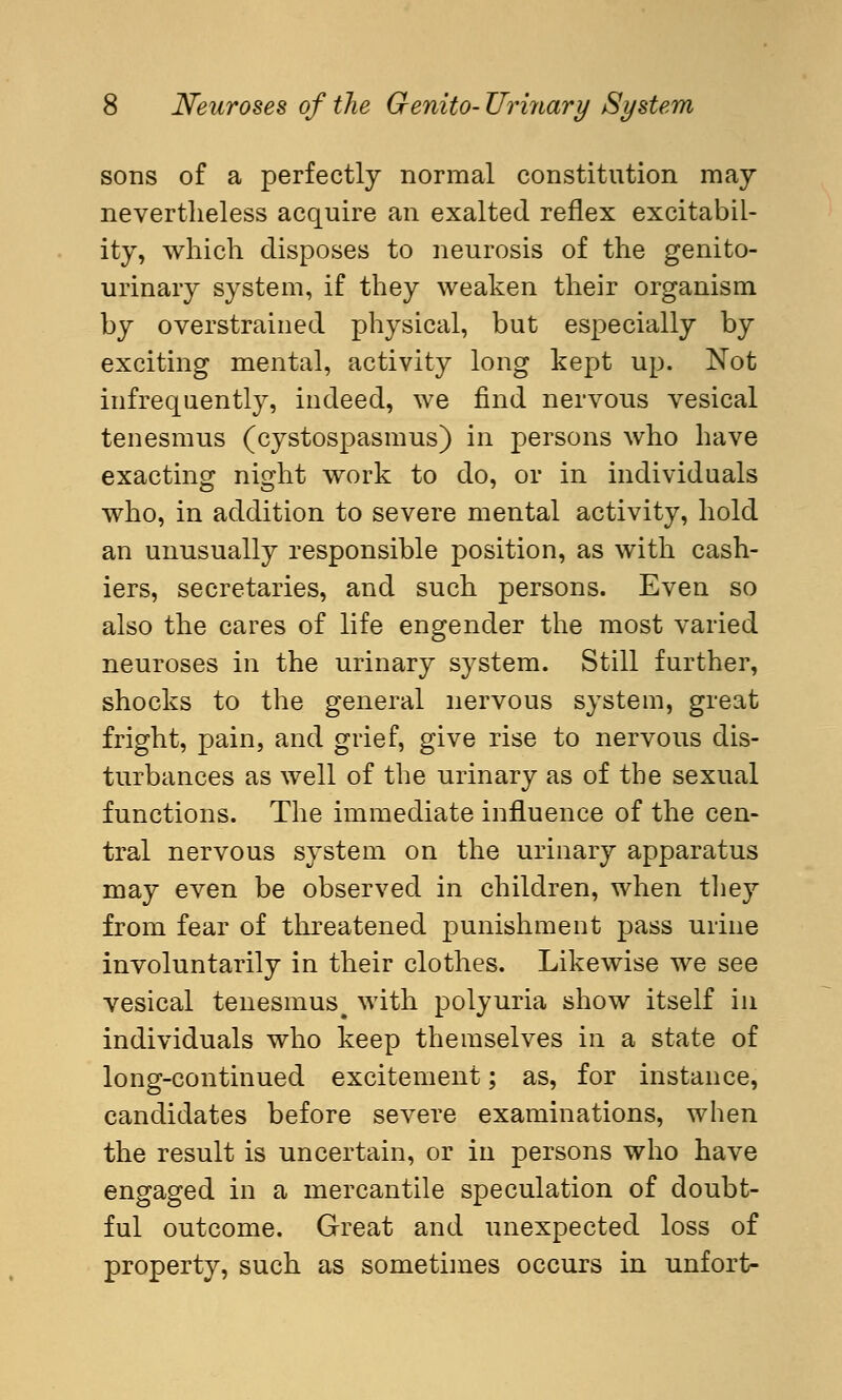 sons of a perfectly normal constitution may nevertheless acquire an exalted reflex excitabil- ity, which disposes to neurosis of the genito- urinary system, if they weaken their organism by overstrained physical, but especially by exciting mental, activity long kept up. Not infrequently, indeed, we find nervous vesical tenesmus (cystospasmus) in persons who have exacting night work to do, or in individuals who, in addition to severe mental activity, hold an unusually responsible position, as with cash- iers, secretaries, and such persons. Even so also the cares of life engender the most varied neuroses in the urinary system. Still further, shocks to the general nervous system, great fright, pain, and grief, give rise to nervous dis- turbances as well of the urinary as of the sexual functions. The immediate influence of the cen- tral nervous system on the urinary apparatus may even be observed in children, when they from fear of threatened punishment pass urine involuntarily in their clothes. Likewise we see vesical tenesmus# with polyuria show itself in individuals who keep themselves in a state of long-continued excitement; as, for instance, candidates before severe examinations, when the result is uncertain, or in persons who have engaged in a mercantile speculation of doubt- ful outcome. Great and unexpected loss of property, such as sometimes occurs in unfort-