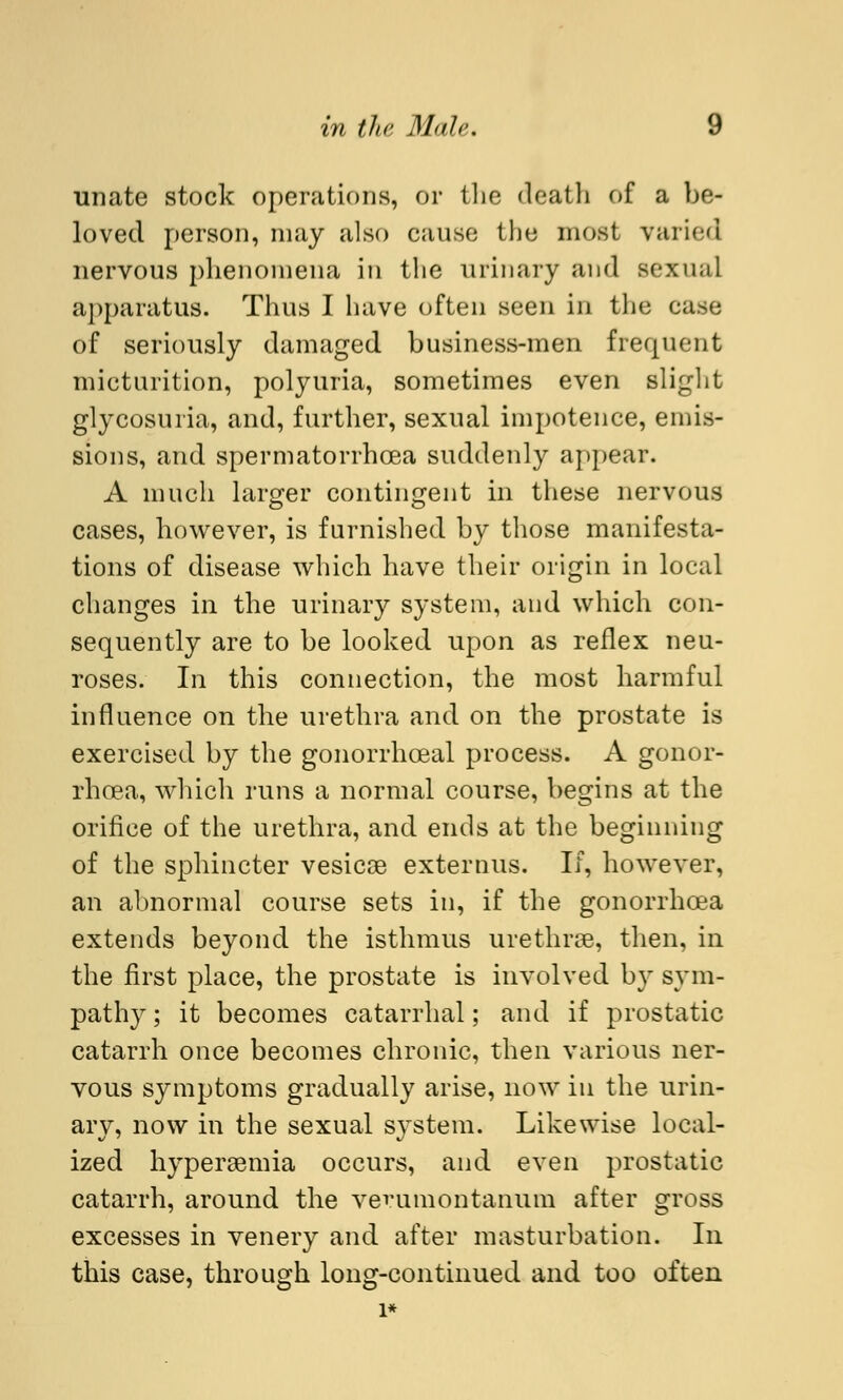 unate stock operations, or the death of a be- loved person, may also cause the most varied nervous phenomena in the urinary and sexual apparatus. Thus I have often seen in the case of seriously damaged business-men frequent micturition, polyuria, sometimes even slight glycosuria, and, further, sexual impotence, emis- sions, and spermatorrhoea suddenly appear. A much larger contingent in these nervous cases, however, is furnished by those manifesta- tions of disease which have their origin in local changes in the urinary system, and which con- sequently are to be looked upon as reflex neu- roses. In this connection, the most harmful influence on the urethra and on the prostate is exercised by the gonorrhceal process. A gonor- rhoea, which runs a normal course, begins at the orifice of the urethra, and ends at the beginning of the sphincter vesicas externus. If, however, an abnormal course sets in, if the gonorrhoea extends beyond the isthmus urethras, then, in the first place, the prostate is involved by sym- pathy; it becomes catarrhal; and if prostatic catarrh once becomes chronic, then various ner- vous symptoms gradually arise, now iu the urin- ary, now in the sexual system. Likewise local- ized hyperemia occurs, and even prostatic catarrh, around the verumontanum after gross excesses in venery and after masturbation. In this case, through long-continued and too often l*