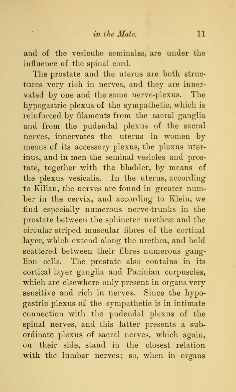 and of the vesicular seminales, are under the influence of the spinal cord. The prostate and the uterus are both struc- tures very rich in nerves, and they are inner- vated by one and the same nerve-plexus. The hypogastric plexus of the sympathetic, which is reinforced by filaments from the sacral ganglia and from the pudendal plexus of the sacral nerves, innervates the uterus in women by means of its accessory plexus, the plexus uter- inus, and in men the seminal vesicles and pros- tate, together with the bladder, by means of the plexus vesicalis. In the uterus, according to Kilian, the nerves are found in greater num- ber in the cervix, and according to Klein, we find especially numerous nerve-trunks in the prostate between the sphincter urethree and the circular striped muscular fibres of the cortical layer, which extend along the urethra, and hold scattered between their fibres numerous gang- lion cells. The prostate also contains in its cortical layer ganglia and Pacinian corpuscles, which are elsewhere only present in organs very sensitive and rich in nerves. Since the hypo- gastric plexus of the sympathetic is in intimate connection with the pudendal plexus of the spinal nerves, and this latter presents a sub- ordinate plexus of sacral nerves, which again, on their side, stand in the closest relation with the lumbar nerves; so, when in organs