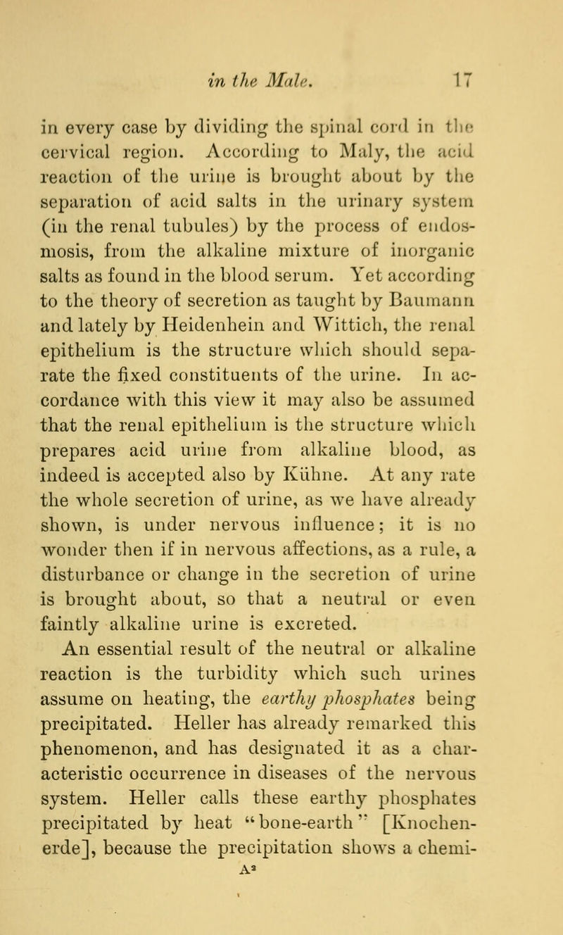 in every case by dividing the spin;d cord in the cervical region. According to Maly, the acid reaction of the urine is brought about by the separation of acid salts in the urinary system (in the renal tubules) by the process of endos- mosis, from the alkaline mixture of inorganic salts as found in the blood serum. Yet according to the theory of secretion as taught by Baumann and lately by Heidenhein and Wittich, the renal epithelium is the structure which should sepa- rate the fixed constituents of the urine. In ac- cordance with this view it may also be assumed that the renal epithelium is the structure which prepares acid urine from alkaline blood, as indeed is accepted also by Kühne. At any rate the whole secretion of urine, as we have already shown, is under nervous influence; it is no wonder then if in nervous affections, as a rule, a disturbance or change in the secretion of urine is brought about, so that a neutral or even faintly alkaline urine is excreted. An essential result of the neutral or alkaline reaction is the turbidity which such urines assume on heating, the earthy phosphates being precipitated. Heller has already remarked this phenomenon, and has designated it as a char- acteristic occurrence in diseases of the nervous system. Heller calls these earthy phosphates precipitated by heat bone-earth'' [Knochen- erde], because the precipitation shows a chemi- A3