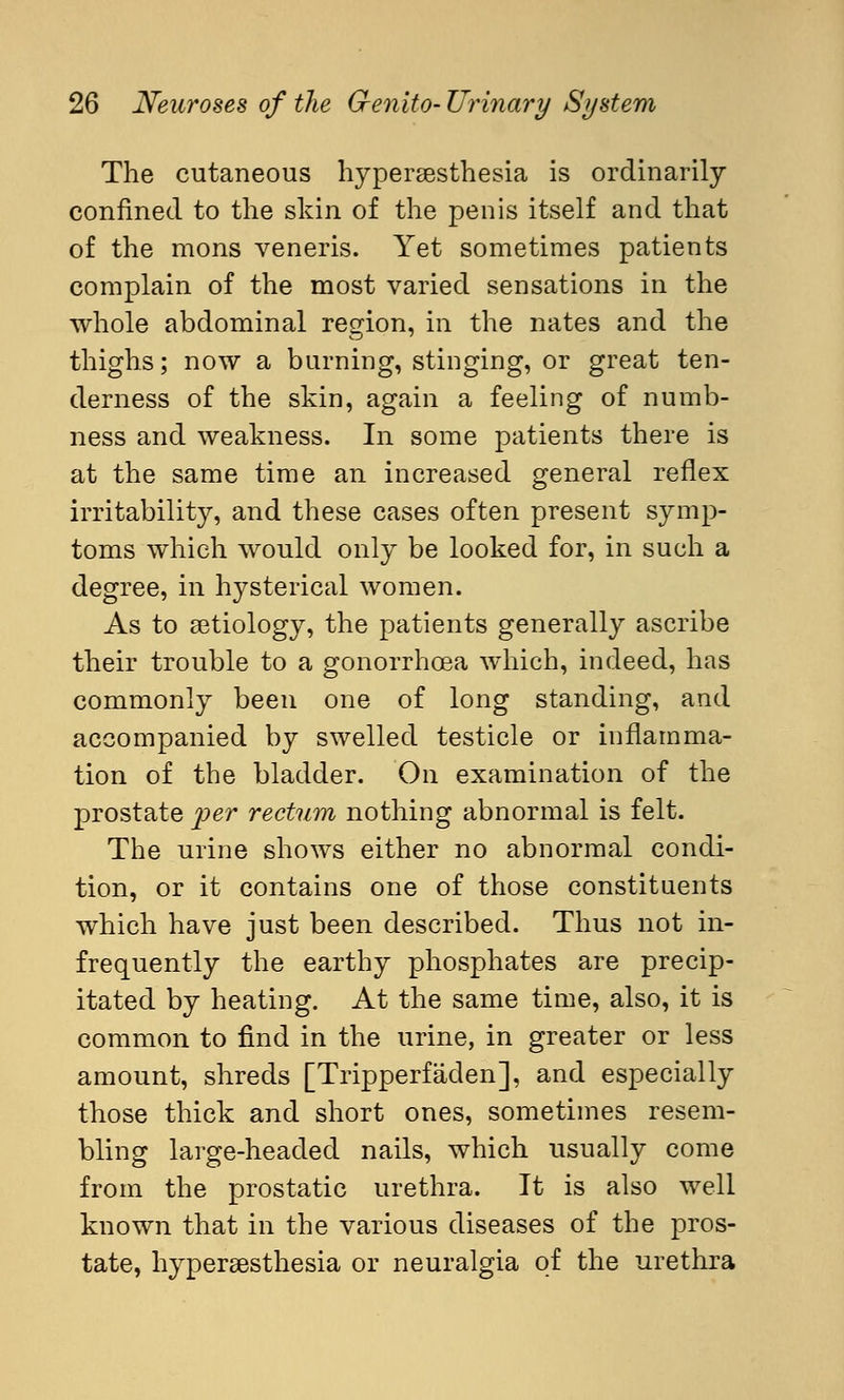 The cutaneous hyperesthesia is ordinarily confined to the skin of the penis itself and that of the mons veneris. Yet sometimes patients complain of the most varied sensations in the whole abdominal region, in the nates and the thighs; now a burning, stinging, or great ten- derness of the skin, again a feeling of numb- ness and weakness. In some patients there is at the same time an increased general reflex irritability, and these cases often present symp- toms which would only be looked for, in such a degree, in hysterical women. As to aetiology, the patients generally ascribe their trouble to a gonorrhoea which, indeed, has commonly been one of long standing, and accompanied by swelled testicle or inflamma- tion of the bladder. On examination of the prostate 'per rectum nothing abnormal is felt. The urine shows either no abnormal condi- tion, or it contains one of those constituents which have just been described. Thus not in- frequently the earthy phosphates are precip- itated by heating. At the same time, also, it is common to find in the urine, in greater or less amount, shreds [Tripperfäden], and especially those thick and short ones, sometimes resem- bling large-headed nails, which usually come from the prostatic urethra. It is also well known that in the various diseases of the pros- tate, hypersesthesia or neuralgia of the urethra