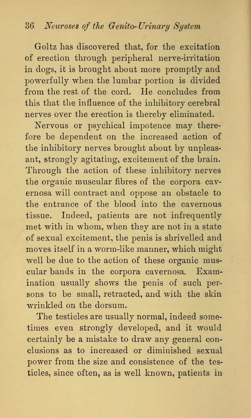 Goltz has discovered that, for the excitation of erection through peripheral nerve-irritation in dogs, it is brought about more promptly and powerfully when the lumbar portion is divided from the rest of the cord. He concludes from this that the influence of the inhibitory cerebral nerves over the erection is thereby eliminated. Nervous or psychical impotence may there- fore be dependent on the increased action of the inhibitory nerves brought about by unpleas- ant, strongly agitating, excitement of the brain. Through the action of these inhibitory nerves the organic muscular fibres of the corpora cav- ernosa will contract and oppose an obstacle to the entrance of the blood into the cavernous tissue. Indeed, patients are not infrequently met with in whom, when they are not in a state of sexual excitement, the penis is shrivelled and moves itself in a worm-like manner, which might well be due to the action of these organic mus- cular bands in the corpora cavernosa. Exam- ination usually shows the penis of such per- sons to be small, retracted, and with the skin wrinkled on the dorsum. The testicles are usually normal, indeed some- times even strongly developed, and it would certainly be a mistake to draw any general con- clusions as to increased or diminished sexual power from the size and consistence of the tes- ticles, since often, as is well known, patients in