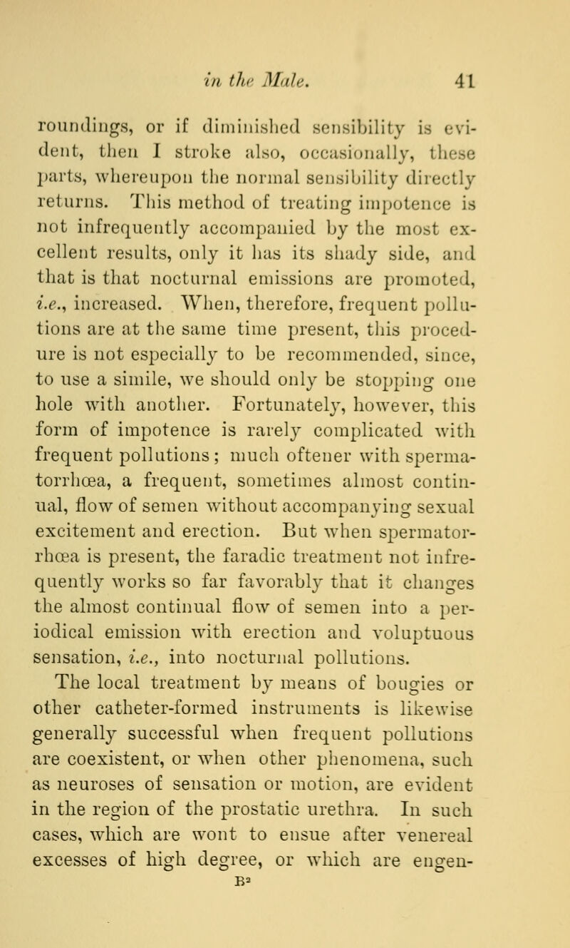 roundings, or if diminished sensibility is dent, then I stroke also, occasionally, these parts, whereupon the normal sensibility directly returns. This method of treating impotence is not infrequently accompanied by the most ex- cellent results, only it has its shady side, and that is that nocturnal emissions are promoted, i.e., increased. When, therefore, frequent pollu- tions are at the same time present, this proced- ure is not especially to be recommended, since, to use a simile, we should only be stopping one hole with another. Fortunately, however, this form of impotence is rarely complicated with frequent pollutions; much oftener with sperma- torrhoea, a frequent, sometimes almost contin- ual, flow of semen without accompanying sexual excitement and erection. But when spermator- rhoea is present, the faradic treatment not infre- quently works so far favorably that it changes the almost continual flow of semen into a per- iodical emission with erection and voluptuous sensation, i.e., into nocturnal pollutions. The local treatment by means of bougies or other catheter-formed instruments is likewise generally successful when frequent pollutions are coexistent, or when other phenomena, such as neuroses of sensation or motion, are evident in the region of the prostatic urethra, In such cases, which are wont to ensue after venereal excesses of high degree, or which are eugen- ic