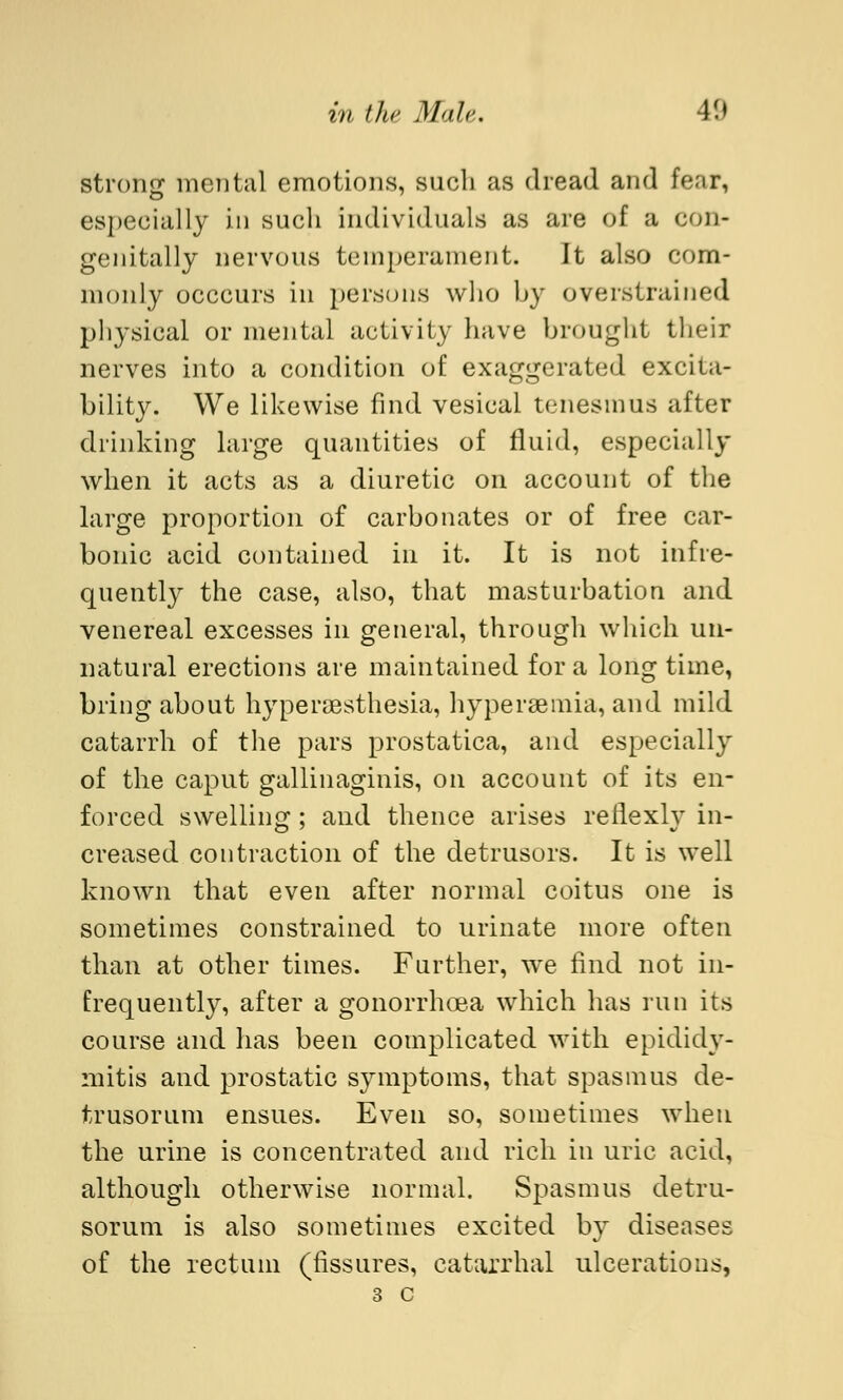 strong mental emotions, such as dread and fear, especially in such individuals as are of a con- genitally nervous temperament. It also com- monly occcurs in persons who by overstrained physical or mental activity have brought their nerves into a condition of exaggerated excita- bilitjr. We likewise find vesical tenesmus after drinking large quantities of fluid, especially when it acts as a diuretic on account of the large proportion of carbonates or of free car- bonic acid contained in it. It is not infre- quently the case, also, that masturbation and venereal excesses in general, through which un- natural erections are maintained for a long time, bring about hyperesthesia, hyperemia, and mild catarrh of the pars prostatica, and especially of the caput gallinaginis, on account of its en- forced swelling; and thence arises reflexiv in- creased contraction of the detrusors. It is well known that even after normal coitus one is sometimes constrained to urinate more often than at other times. Further, we find not in- frequently, after a gonorrhoea which has run its course and has been complicated with epididy- mitis and prostatic symptoms, that spasmus de- trusorum ensues. Even so, sometimes when the urine is concentrated and rich in uric acid, although otherwise normal. Spasmus detru- sorum is also sometimes excited by diseases of the rectum (fissures, catarrhal ulcerations, 3 c