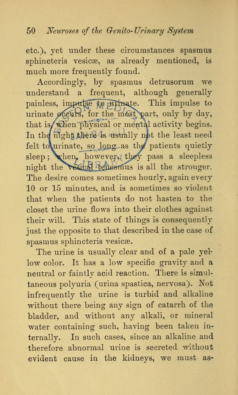 etc.), yet under these circumstances spasmus sphincteris vesicae, as already mentioned, is much more frequently found. Accordingly, by spasmus detrusorum we understand a frequent, although generally painless, im^u^e^^^atraäste. This impulse to urinate ö^ursY for the^nl^t^art, only by day, that is/wienphysical or mental activity begins. In the nighg öftere4s -usually nfct the least need felt tovurinate, so^ Jpj!g_as ther patients quietly sleep ; N^hem however^* tlj^y pass a sleepless night the v^öStuää^ss^U-S is all the strouger. The desire comes sometimes hourly, again every 10 or 15 minutes, and is sometimes so violent that when the patients do not hasten to the closet the urine flows into their clothes against their will. This state of things is consequently just the opposite to that described in the case of spasmus sphincteris vesicae. The urine is usually clear and of a pale yel- low color. It has a low specific gravity and a neutral or faintly acid reaction. There is simul- taneous polyuria (urina spastica, nervosa). Not infrequently the urine is turbid and alkaline without there being any sign of catarrh of the bladder, and without any alkali, or mineral water containing such, having been taken in- ternally. In such cases, since an alkaline and therefore abnormal urine is secreted without evident cause in the kidneys, we must as-