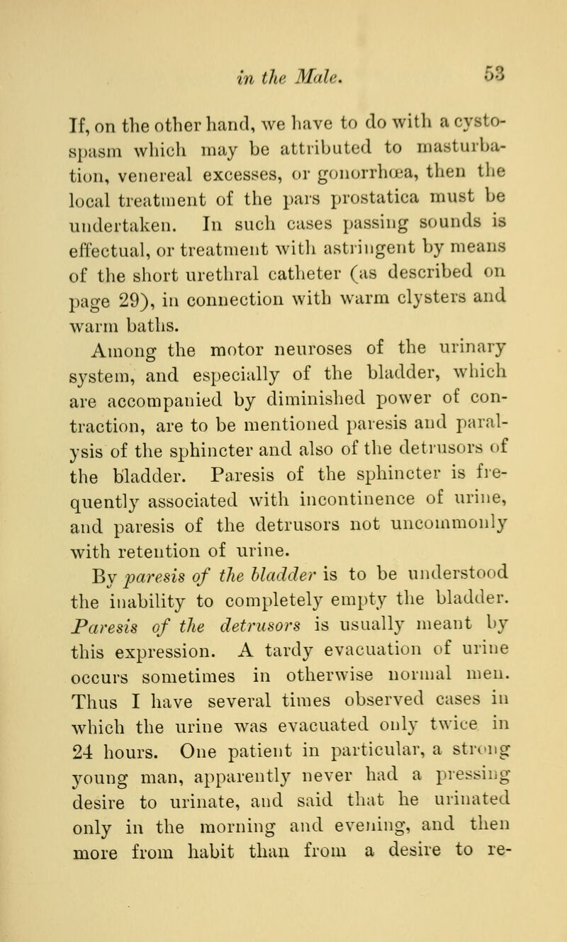 If, on the other hand, we have to do with a cysto- spasm which may be attributed to masturba- tion, venereal excesses, or gonorrhea, then the local treatment of the pars prostatica must be undertaken. In such cases passing sounds is effectual, or treatment with astringent by means of the short urethral catheter (as described on page 29), in connection with warm clysters and warm baths. Among the motor neuroses of the urinary system, and especially of the bladder, which are accompanied by diminished power of con- traction, are to be mentioned paresis and paral- ysis of the sphincter and also of the detrusors of the bladder. Paresis of the sphincter is fre- quently associated with incontinence of urine, and paresis of the detrusors not uncommonly with retention of urine. By paresis of the bladder is to be understood the inability to completely empty the bladder. Paresis of the detrusors is usually meant by this expression. A tardy evacuation of urine occurs sometimes in otherwise normal men. Thus I have several times observed cases in which the urine was evacuated only twice in 24 hours. One patient in particular, a stivng young man, apparently never had a pressing desire to urinate, and said that he urinated only in the morning and evening, and then more from habit than from a desire to re-