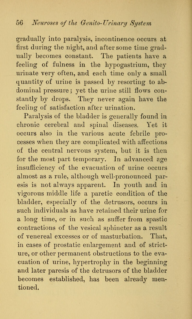 gradually into paralysis, incontinence occurs at first during the night, and after some time grad- ually becomes constant. The patients have a feeling of fulness in the hypogastrium, they urinate very often, and each time only a small quantity of urine is passed by resorting to ab- dominal pressure; yet the urine still flows con- stantly by drops. They never again have the feeling of satisfaction after urination. Paralysis of the bladder is generally found in chronic cerebral and spinal diseases. Yet it occurs also in the various acute febrile pro- cesses when they are complicated with affections of the central nervous system, but it is then for the most part temporary. In advanced age insufficiency of the evacuation of urine occurs almost as a rule, although well-pronounced par- esis is not always apparent. In youth and in vigorous middle life a paretic condition of the bladder, especially of the detrusors, occurs in such individuals as have retained their urine for a long time, or in such as suffer from spastic contractions of the vesical sphincter as a result of venereal excesses or of masturbation. That, in cases of prostatic enlargement and of strict- ure, or other permanent obstructions to the eva- cuation of urine, hypertrophy in the beginning and later paresis of the detrusors of the bladder becomes established, has been already men- tioned.