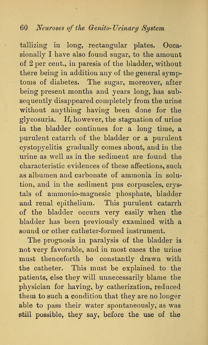 tallizing in long, rectangular plates. Occa- sionally I have also found sugar, to the amount of 2 per cent., in paresis of the bladder, without there being in addition any of the general symp- toms of diabetes. The sugar, moreover, after being present months and years long, has sub- sequently disappeared completely from the urine without anything having been done for the glycosuria. If, however, the stagnation of urine in the bladder continues for a long time, a purulent catarrh of the bladder or a purulent cystopyelitis gradually comes about, and in the urine as well as in the sediment are found the characteristic evidences of these affections, such as albumen and carbonate of ammonia in solu- tion, and in the sediment pus corpuscles, crys- tals of ammonio-magnesic phosphate, bladder and renal epithelium. This purulent catarrh of the bladder occurs very easily when the bladder has been previously examined with a sound or other catheter-formed instrument. The prognosis in paralysis of the bladder is not very favorable, and in most cases the urine must thenceforth be constantly drawn with the catheter. This must be explained to the patients, else they will unnecessarily blame the physician for having, by catherization, reduced them to such a condition that they are no longer able to pass their water spontaneously, as was still possible, they say, before the use of the