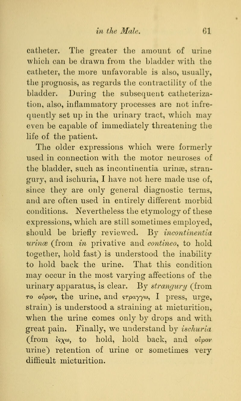 catheter. The greater the amount of urine which can be drawn from the bladder with the catheter, the more unfavorable is also, usually, the prognosis, as regards the contractility of the bladder. During the subsequent catheteriza- tion, also, inflammatory processes are not infre- quently set up in the urinary tract, which may even be capable of immediately threatening the life of the patient. The older expressions which were formerly used in connection with the motor neuroses of the bladder, such as incontinentia urinse, stran- gury, and ischuria, I have not here made use of, since they are only general diagnostic terms, and are often used in entirely different morbid conditions. Nevertheless the etymolog}r of these expressions, which are still sometimes employed, should be briefly reviewed. By incontinentia urince (from in privative and contineo, to hold together, hold fast) is understood the inability to hold back the urine. That this condition may occur in the most varying affections of the urinary apparatus, is clear. By strangury (from ro ovpov, the urine, and srpayyw, I press, urge, strain) is understood a straining at micturition, when the urine comes only by drops and with great pain. Finally, we understand by ischuria (from isx^j to hold, hold back, and ovpov urine) retention of urine or sometimes very difficult micturition.