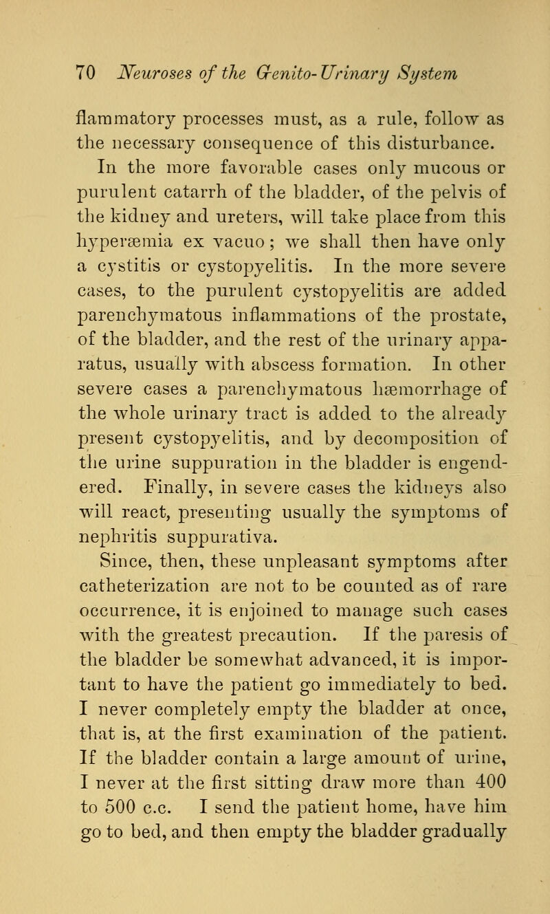 flammatory processes must, as a rule, follow as trie necessary consequence of this disturbance. In the more favorable cases only mucous or purulent catarrh of the bladder, of the pelvis of the kidney and ureters, will take place from this hypergemia ex vacuo; we shall then have only a cystitis or cystopyelitis. In the more severe cases, to the purulent cystopyelitis are added parenchymatous inflammations of the prostate, of the bladder, and the rest of the urinary appa- ratus, usually with abscess formation. In other severe cases a parenchymatous haemorrhage of the whole urinary tract is added to the already present cystopyelitis, and by decomposition of the urine suppuration in the bladder is engend- ered. Finally, in severe cases the kidneys also will react, presenting usually the symptoms of nephritis suppurativa. Since, then, these unpleasant symptoms after catheterization are not to be counted as of rare occurrence, it is enjoined to manage such cases with the greatest precaution. If the paresis of the bladder be somewhat advanced, it is impor- tant to have the patient go immediately to bed. I never completely empty the bladder at once, that is, at the first examination of the patient. If the bladder contain a large amount of urine, I never at the first sitting draw more than 400 to 500 c.c. I send the patient home, have him go to bed, and then empty the bladder gradually