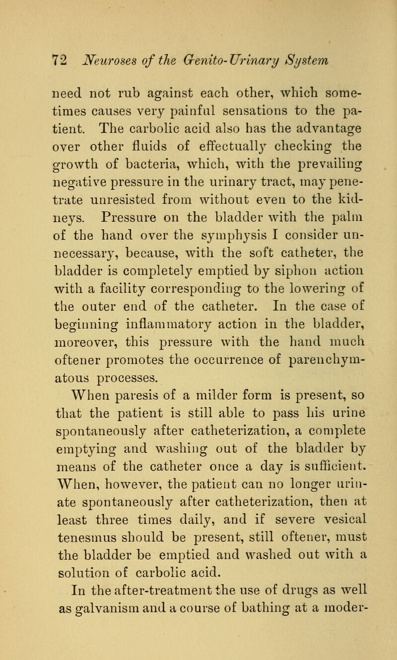 need not rub against each other, which some- times causes very painful sensations to the pa- tient. The carbolic acid also has the advantage over other fluids of effectually checking the growth of bacteria, which, with the prevailing negative pressure in the urinary tract, may pene- trate unresisted from without even to the kid- neys. Pressure on the bladder with the palm of the hand over the symphysis I consider un- necessary, because, with the soft catheter, the bladder is completely emptied by siphon action with a facility corresponding to the lowering of the outer end of the catheter. In the case of beginning inflammatory action in the bladder, moreover, this pressure with the hand much oftener promotes the occurrence of parenchym- atous processes. When paresis of a milder form is present, so that the patient is still able to pass his urine spontaneously after catheterization, a complete emptying and washing out of the bladder by means of the catheter once a day is sufficient. When, however, the patient can no longer urin- ate spontaneously after catheterization, then at least three times daily, and if severe vesical tenesmus should be present, still oftener, must the bladder be emptied and washed out with a solution of carbolic acid. In the after-treatment the use of drugs as well as galvanism and a course of bathing at a moder-