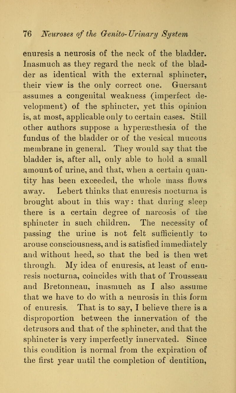 enuresis a neurosis of the neck of the bladder. Inasmuch as they regard the neck of the blad- der as identical with the external sphincter, their view is the only correct one. Guersant assumes a congenital weakness (imperfect de- velopment) of the sphincter, yet this opinion is, at most, applicable only to certain cases. Still other authors suppose a hyperesthesia of the fundus of the bladder or of the vesical mucous membrane in general. They would say that the bladder is, after all, only able to hold a small amount of urine, and that, when a certain quan- tity has been exceeded, the whole mass flows away. Lebert thinks that enuresis nocturna is brought about in this wa}^: that during sleep there is a certain degree of narcosis of the sphincter in such children. The necessity of passing the urine is not felt sufficiently to arouse consciousness, and is satisfied immediately and without heed, so that the bed is then wet through. My idea of enuresis, at least of enu- resis nocturna, coincides with that of Trousseau and Bretonneau, inasmuch as I also assume that we have to do wTith a neurosis in this form of enuresis. That is to say, I believe there is a disproportion between the innervation of the detrusors and that of the sphincter, and that the sphincter is very imperfectly innervated. Since this condition is normal from the expiration of the first }rear until the completion of dentition,