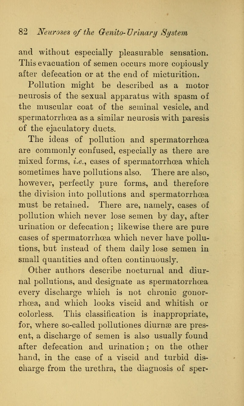 and without especially pleasurable sensation. This evacuation of semen occurs more copiously after defecation or at the end of micturition. Pollution might be described as a motor neurosis of the sexual apparatus with spasm of the muscular coat of the seminal vesicle, and spermatorrhoea as a similar neurosis with paresis of the ejaculatory ducts. The ideas of pollution and spermatorrhoea are commonly confused, especially as there are mixed forms, i.e., cases of spermatorrhoea which sometimes have pollutions also. There are also, however, perfectly pure forms, and therefore the division into pollutions and spermatorrhoea must be retained. There are, namely, cases of pollution which never lose semen by day, after urination or defecation; likewise there are pure cases of spermatorrhoea which never have pollu- tions, but instead of them daily lose semen in small quantities and often continuously. Other authors describe nocturnal and diur- nal pollutions, and designate as spermatorrhoea every discharge which is not chronic gonor- rhoea, and which looks viscid and whitish or colorless. This classification is inappropriate, for, where so-called pollutiones diurnse are pres- ent, a discharge of semen is also usually found after defecation and urination; on the other hand, in the case of a viscid and turbid dis- charge from the urethra, the diagnosis of sper-